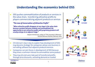 Understanding the economics behind OSS

    OSS pushes commoditization of products or services in
    the value chain, transferring attractive profits to
    players commercializing adjacent products or services
    "The Law of Conservation of Attractive Profits"
    "When attractive profits disappear at one stage in the value chain
    because a product becomes modular and commoditized, the
    opportunity to earn attractive profits with proprietary products will               $
    usually emerge at an adjacent stage.“                                                   $
                         Clayton Christensen, author of “The Innovator's Dilemma”
                                          Harvard Business Review, February 2004
                                                                                    $
                                                                                            $

    Christensen’s law is key to explain how development of OSS
    may become strategic for companies whose core business is
    not selling software but adjacent products/services
    Companies can join forces in development of OSS because
    they share a common interest to commoditize some product
                                                                                                     $$
    They may let end users take part of transferred profits                                     <price
    through price discounts, activating demand on market
TELEFÓNICA I+D
                                                          5
 