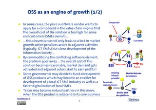 OSS as an engine of growth (1/2)
                                                                    Overpriced
      In some cases, the price a software vendor wants to
      apply for a component in the value chain implies that
      the overall cost of the solution is too high for some
      end customers (SMEs overall) …
      … this circumstance not only leads to a lock in market
      growth which penalizes actors in adjacent activities
      (typically, ICT SMEs) but slows development of the
      Information Society …
      By commoditizing the conflicting software element,
      the problem goes away … the overall cost of the
                                                                                                  $$
      solution becomes reasonable, market demand gets                                       <price
      activated and adjacent actors start to earn profits !
                                                                      Hosting
      Some governments may decide to fund development                 infrastr.
                                                                                    Mobile Website
                                                                                    developers
      of OSS products which may become an enabler for                 provider
      development of a local ICT SME industry as well as a     Terminals
                                                               manufacturers
      faster digitalization of local SMEs
                                                                                          Telco
      Telcos may become natural partners in this move,
                                                                           Mobile Web
      when the OSS product is adjacent to its core business                dev platform
TELEFÓNICA I+D
                                            7
 