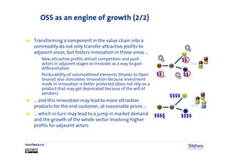 OSS as an engine of growth (2/2)

      Transforming a component in the value chain into a
      commodity do not only transfer attractive profits to
      adjacent areas, but fosters innovation in those areas …
      —     New attractive profits attract competition and push
            actors in adjacent stages to innovate as a way to gain
            differentiation
      —     Perdurability of commoditized elements (thanks to Open       8
            Source) also stimulates innovation because investment
            made in innovation is better protected (does not rely on a
            product that may get deprecated because of the will of
            vendors)
      … and this innovation may lead to more attractive
      products for the end customer, at reasonable prices …
      … which in turn may lead to a jump in market demand
                                                                         8
      and the growth of the whole sector involving higher
      profits for adjacent actors


TELEFÓNICA I+D
 