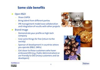 Some side benefits
      Open R&D
      —     Share CAPEX
      —     Bring talent from different parties
      —     IPR management model ease collaboration
            and integration of results with other projects
      Brand image
      —     Demonstrate your profile as high-tech
            company
      —     Give some things for free (return to the
            society)
      —     Sponsor of development in countries where
            you operate (R&D, SMEs)
      —     Get closer to those customers who haver
            embraced OSS (e.g. Public Administration) or
            are friendly to OSS (many customers and sw
            developers)

TELEFÓNICA I+D
                                                  9
 