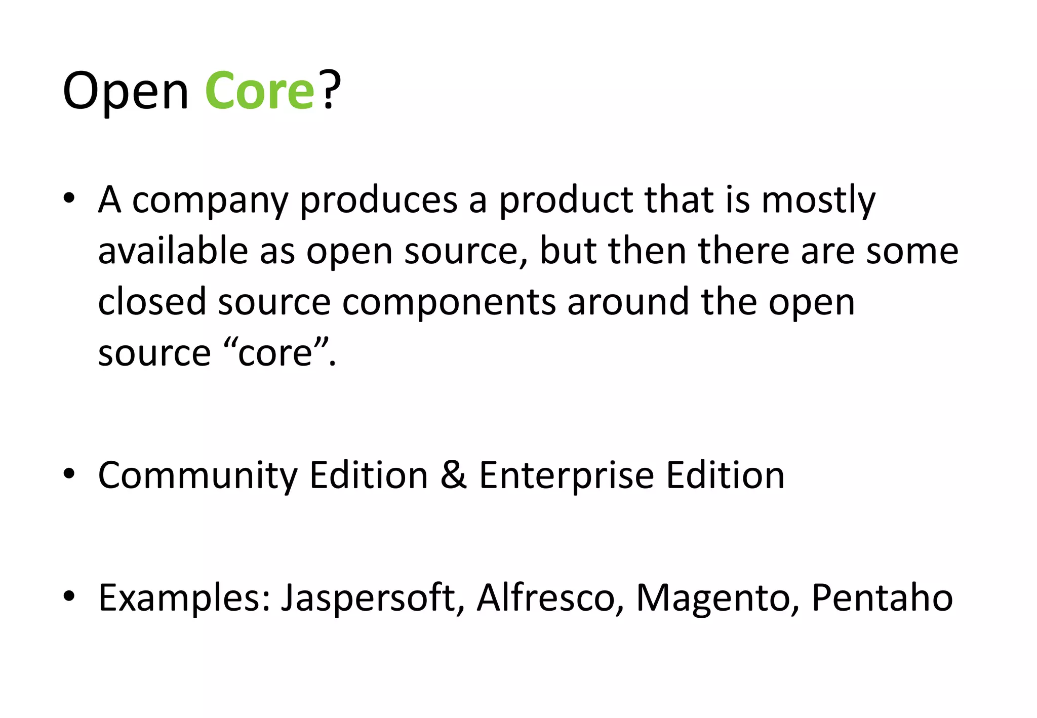 Open Core?
• A company produces a product that is mostly
  available as open source, but then there are some
  closed source components around the open
  source “core”.

• Community Edition & Enterprise Edition

• Examples: Jaspersoft, Alfresco, Magento, Pentaho
 