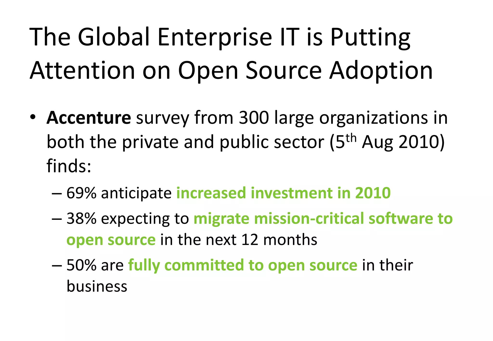 The Global Enterprise IT is Putting
Attention on Open Source Adoption
• Accenture survey from 300 large organizations in
  both the private and public sector (5th Aug 2010)
  finds:
  – 69% anticipate increased investment in 2010
  – 38% expecting to migrate mission-critical software to
    open source in the next 12 months
  – 50% are fully committed to open source in their
    business
 
