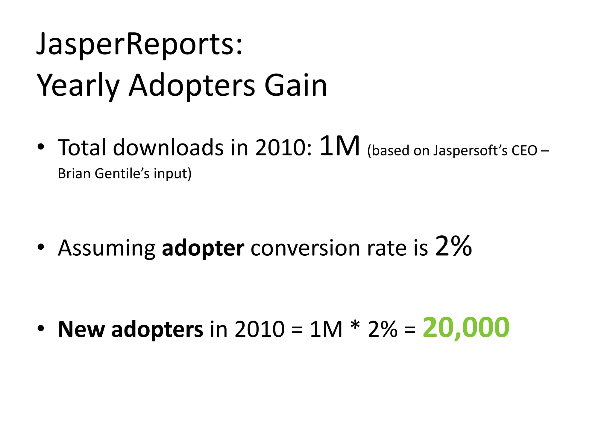 JasperReports:
Yearly Adopters Gain
• Total downloads in 2010: 1M (based on Jaspersoft’s CEO –
  Brian Gentile’s input)



• Assuming adopter conversion rate is 2%


• New adopters in 2010 = 1M * 2% = 20,000
 