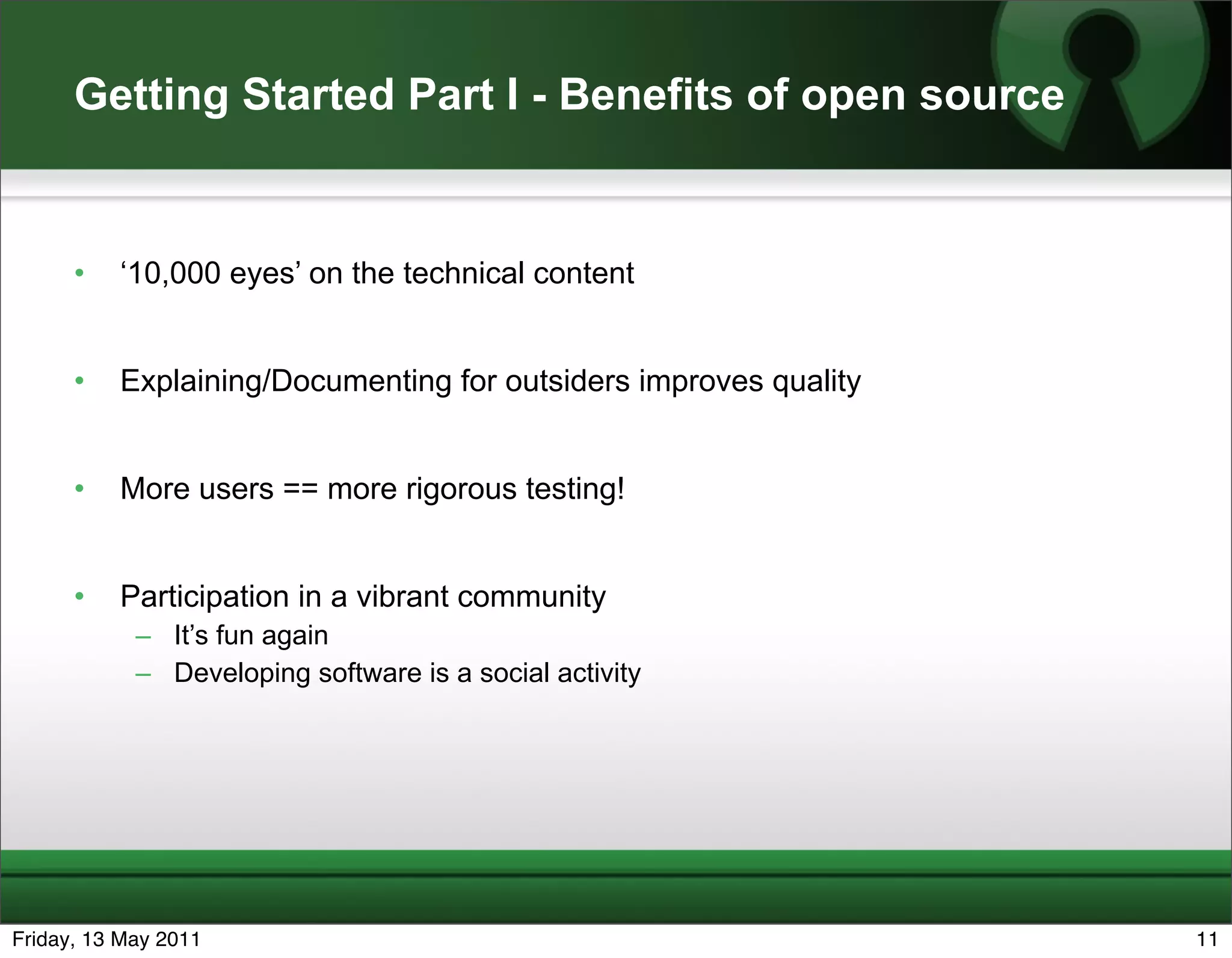 Getting Started Part I - Benefits of open source


      •   ‘10,000 eyes’ on the technical content


      •   Explaining/Documenting for outsiders improves quality


      •   More users == more rigorous testing!


      •   Participation in a vibrant community
            – It’s fun again
            – Developing software is a social activity




Friday, 13 May 2011                                               11
 