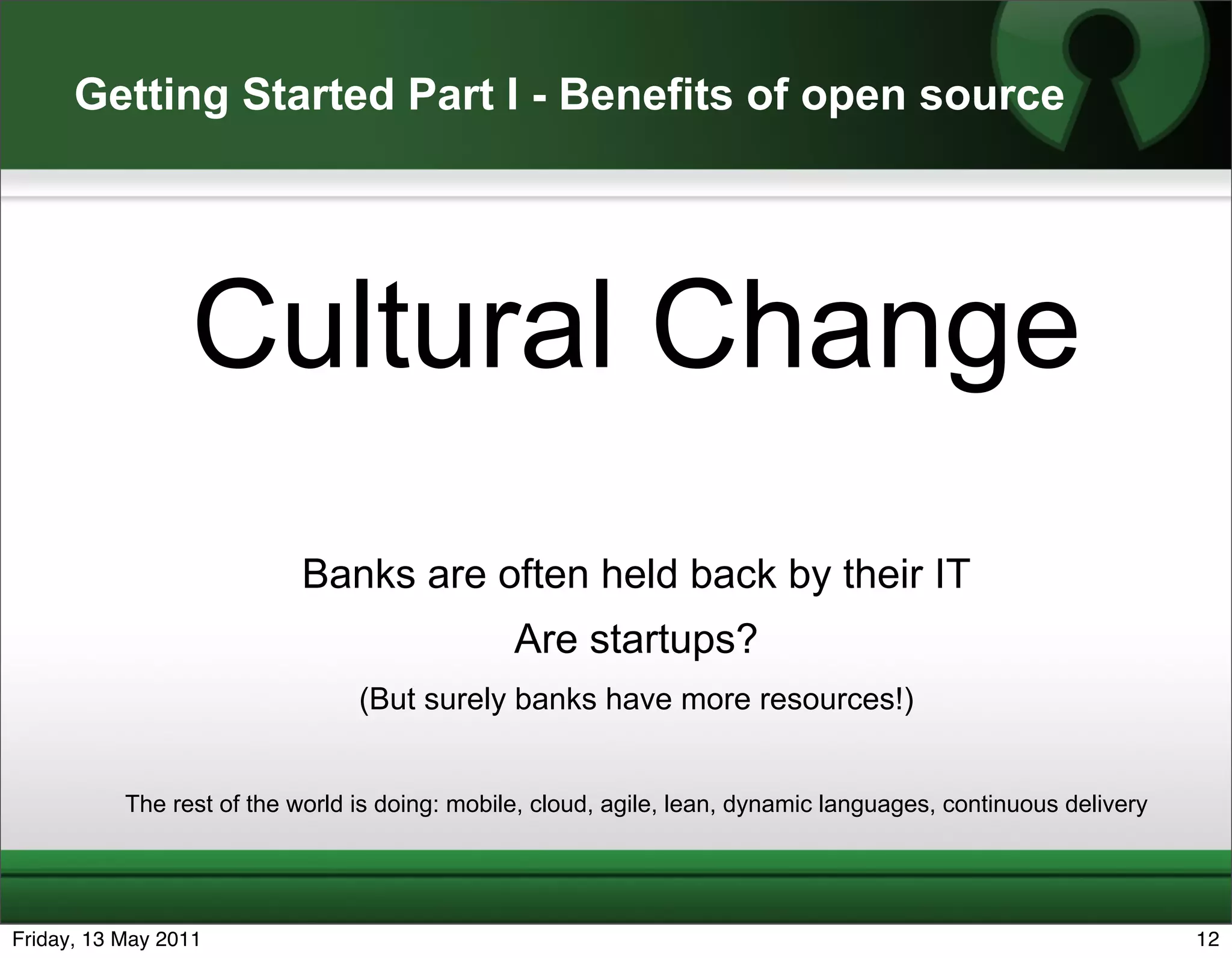 Getting Started Part I - Benefits of open source




                 Cultural Change
                           Banks are often held back by their IT
                                                Are startups?
                                 (But surely banks have more resources!)


           The rest of the world is doing: mobile, cloud, agile, lean, dynamic languages, continuous delivery




Friday, 13 May 2011                                                                                             12
 