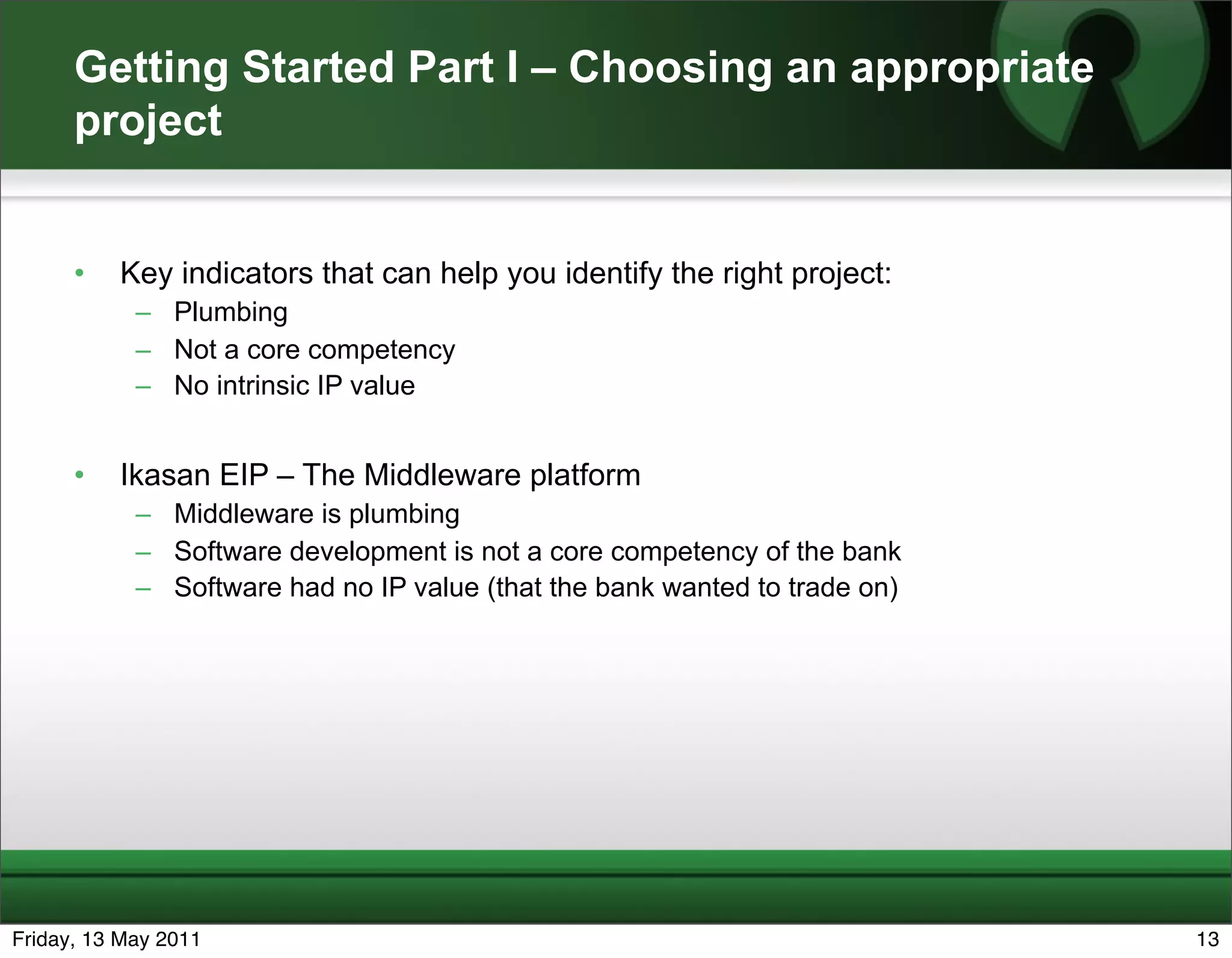 Getting Started Part I – Choosing an appropriate
      project


      •   Key indicators that can help you identify the right project:
            – Plumbing
            – Not a core competency
            – No intrinsic IP value


      •   Ikasan EIP – The Middleware platform
            – Middleware is plumbing
            – Software development is not a core competency of the bank
            – Software had no IP value (that the bank wanted to trade on)




Friday, 13 May 2011                                                         13
 