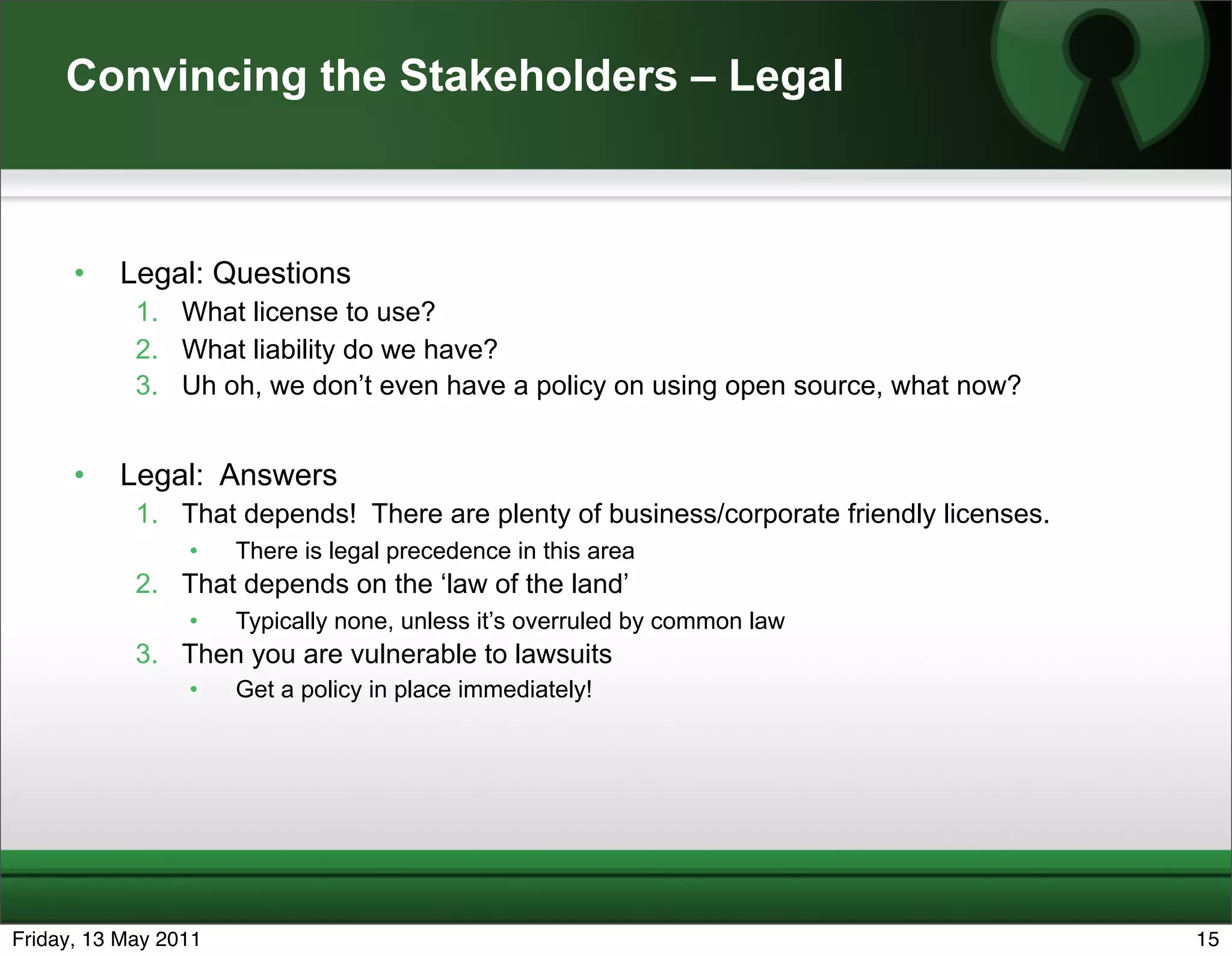 Convincing the Stakeholders – Legal



      •   Legal: Questions
            1. What license to use?
            2. What liability do we have?
            3. Uh oh, we don’t even have a policy on using open source, what now?


      •   Legal: Answers
            1. That depends! There are plenty of business/corporate friendly licenses.
                 •    There is legal precedence in this area
            2. That depends on the ‘law of the land’
                 •    Typically none, unless it’s overruled by common law
            3. Then you are vulnerable to lawsuits
                 •    Get a policy in place immediately!




Friday, 13 May 2011                                                                      15
 
