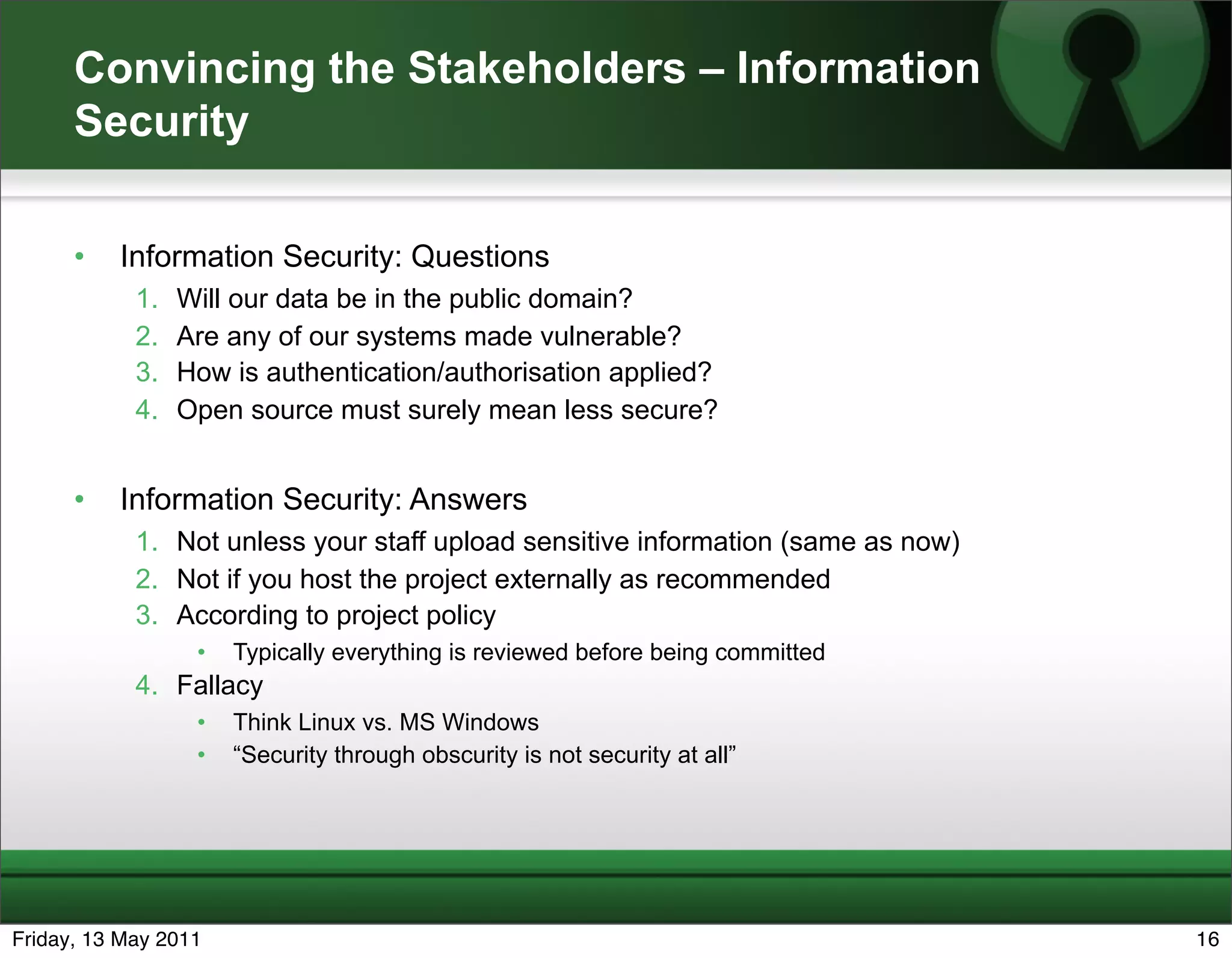 Convincing the Stakeholders – Information
      Security

      •   Information Security: Questions
            1.   Will our data be in the public domain?
            2.   Are any of our systems made vulnerable?
            3.   How is authentication/authorisation applied?
            4.   Open source must surely mean less secure?


      •   Information Security: Answers
            1. Not unless your staff upload sensitive information (same as now)
            2. Not if you host the project externally as recommended
            3. According to project policy
                  •   Typically everything is reviewed before being committed
            4. Fallacy
                  •   Think Linux vs. MS Windows
                  •   “Security through obscurity is not security at all”




Friday, 13 May 2011                                                               16
 