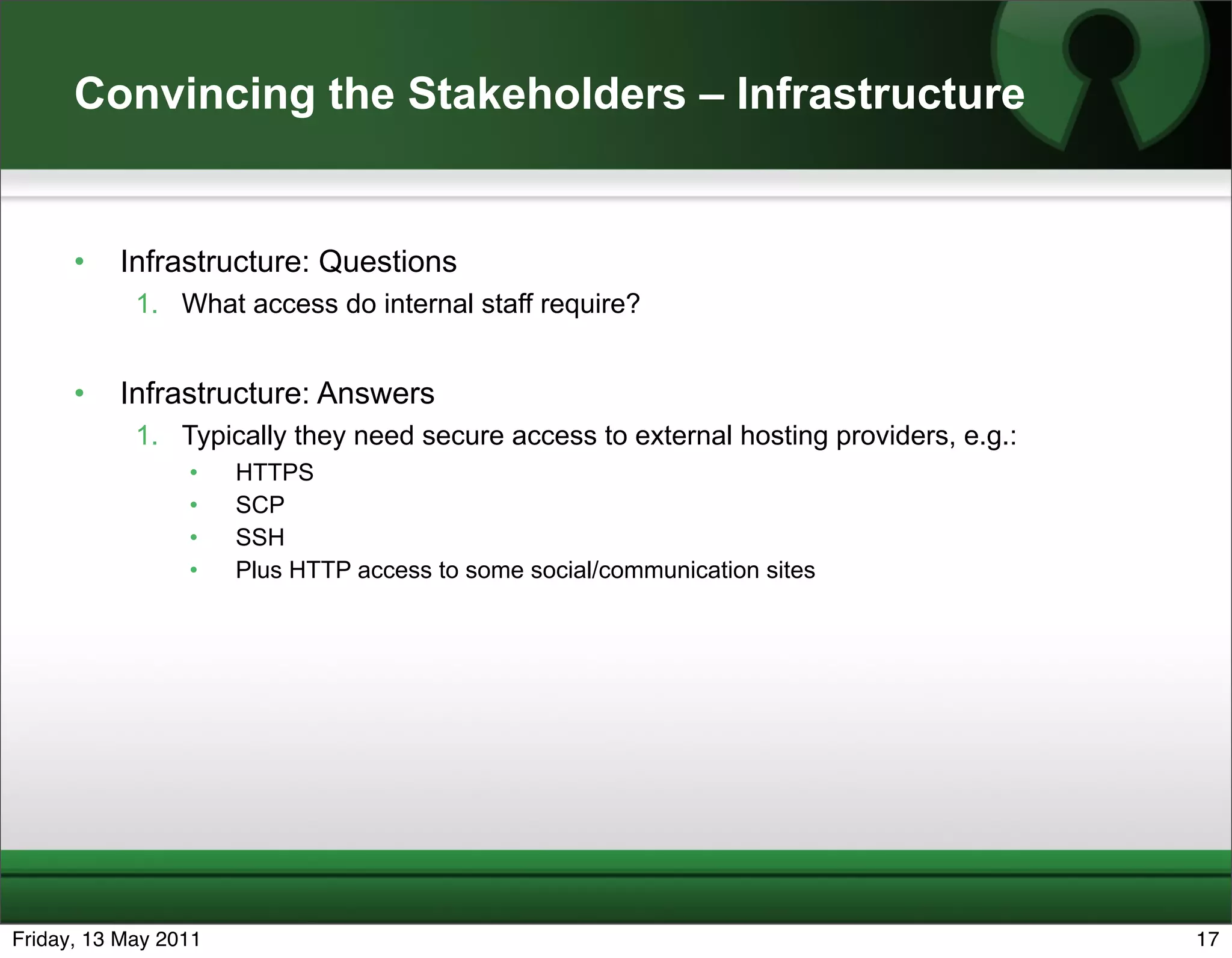 Convincing the Stakeholders – Infrastructure


      •   Infrastructure: Questions
            1. What access do internal staff require?


      •   Infrastructure: Answers
            1. Typically they need secure access to external hosting providers, e.g.:
                 •    HTTPS
                 •    SCP
                 •    SSH
                 •    Plus HTTP access to some social/communication sites




Friday, 13 May 2011                                                                     17
 