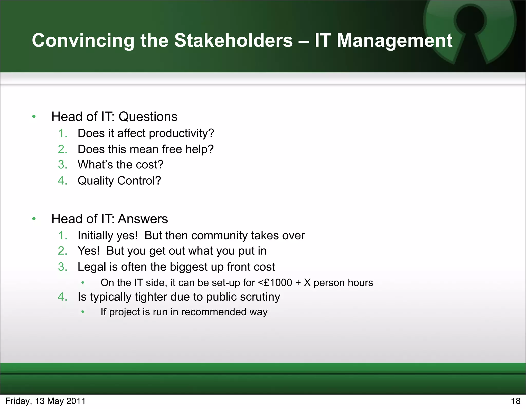 Convincing the Stakeholders – IT Management


      •   Head of IT: Questions
            1.   Does it affect productivity?
            2.   Does this mean free help?
            3.   What’s the cost?
            4.   Quality Control?


      •   Head of IT: Answers
            1. Initially yes! But then community takes over
            2. Yes! But you get out what you put in
            3. Legal is often the biggest up front cost
                 •    On the IT side, it can be set-up for <£1000 + X person hours
            4. Is typically tighter due to public scrutiny
                 •    If project is run in recommended way




Friday, 13 May 2011                                                                  18
 