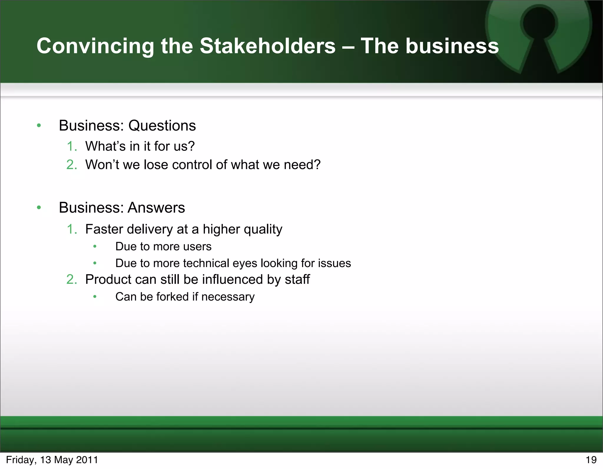 Convincing the Stakeholders – The business


      •   Business: Questions
            1. What’s in it for us?
            2. Won’t we lose control of what we need?


      •   Business: Answers
            1. Faster delivery at a higher quality
                 •    Due to more users
                 •    Due to more technical eyes looking for issues
            2. Product can still be influenced by staff
                 •    Can be forked if necessary




Friday, 13 May 2011                                                   19
 