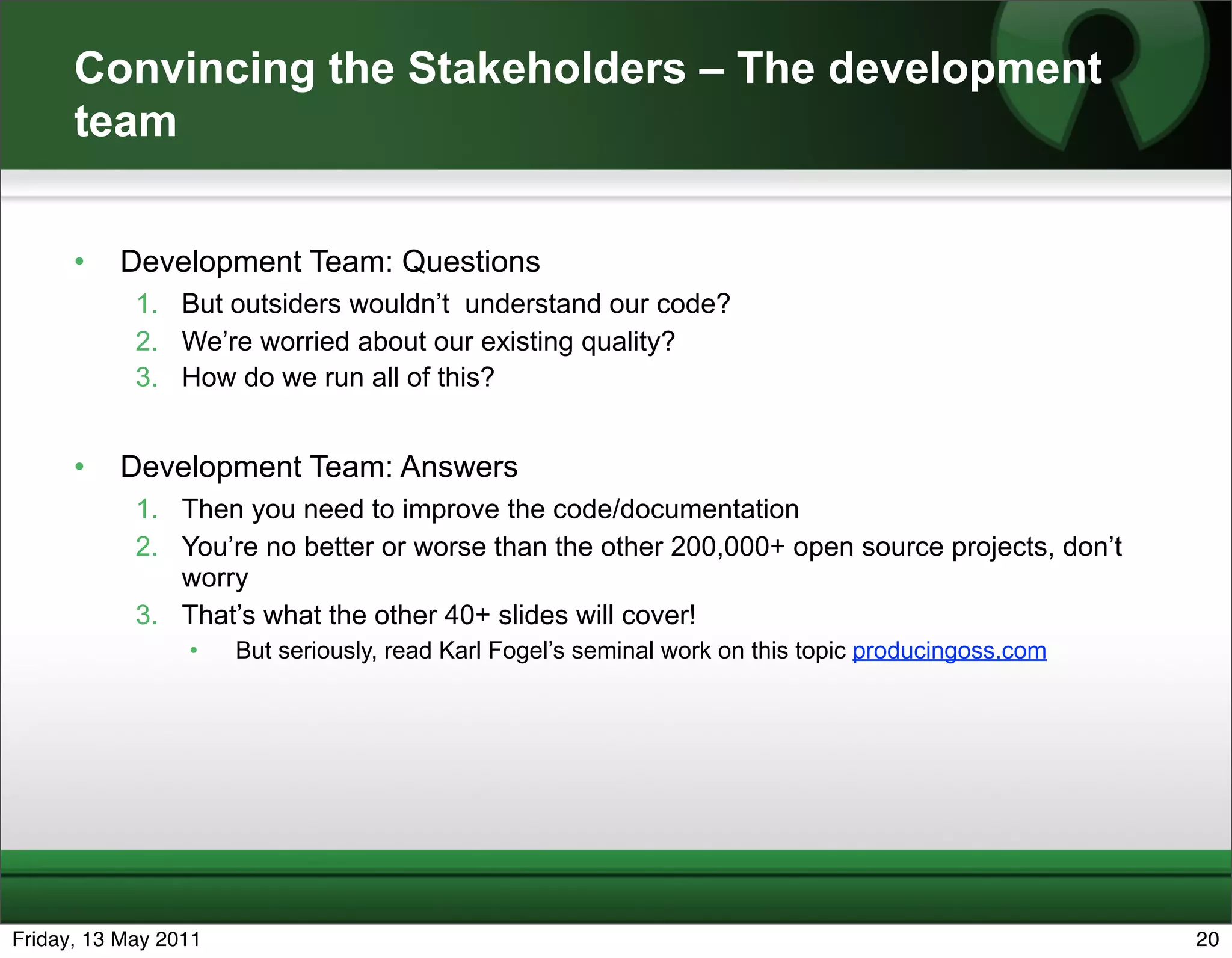 Convincing the Stakeholders – The development
      team


      •   Development Team: Questions
            1. But outsiders wouldn’t understand our code?
            2. We’re worried about our existing quality?
            3. How do we run all of this?


      •   Development Team: Answers
            1. Then you need to improve the code/documentation
            2. You’re no better or worse than the other 200,000+ open source projects, don’t
               worry
            3. That’s what the other 40+ slides will cover!
                 •    But seriously, read Karl Fogel’s seminal work on this topic producingoss.com




Friday, 13 May 2011                                                                                  20
 