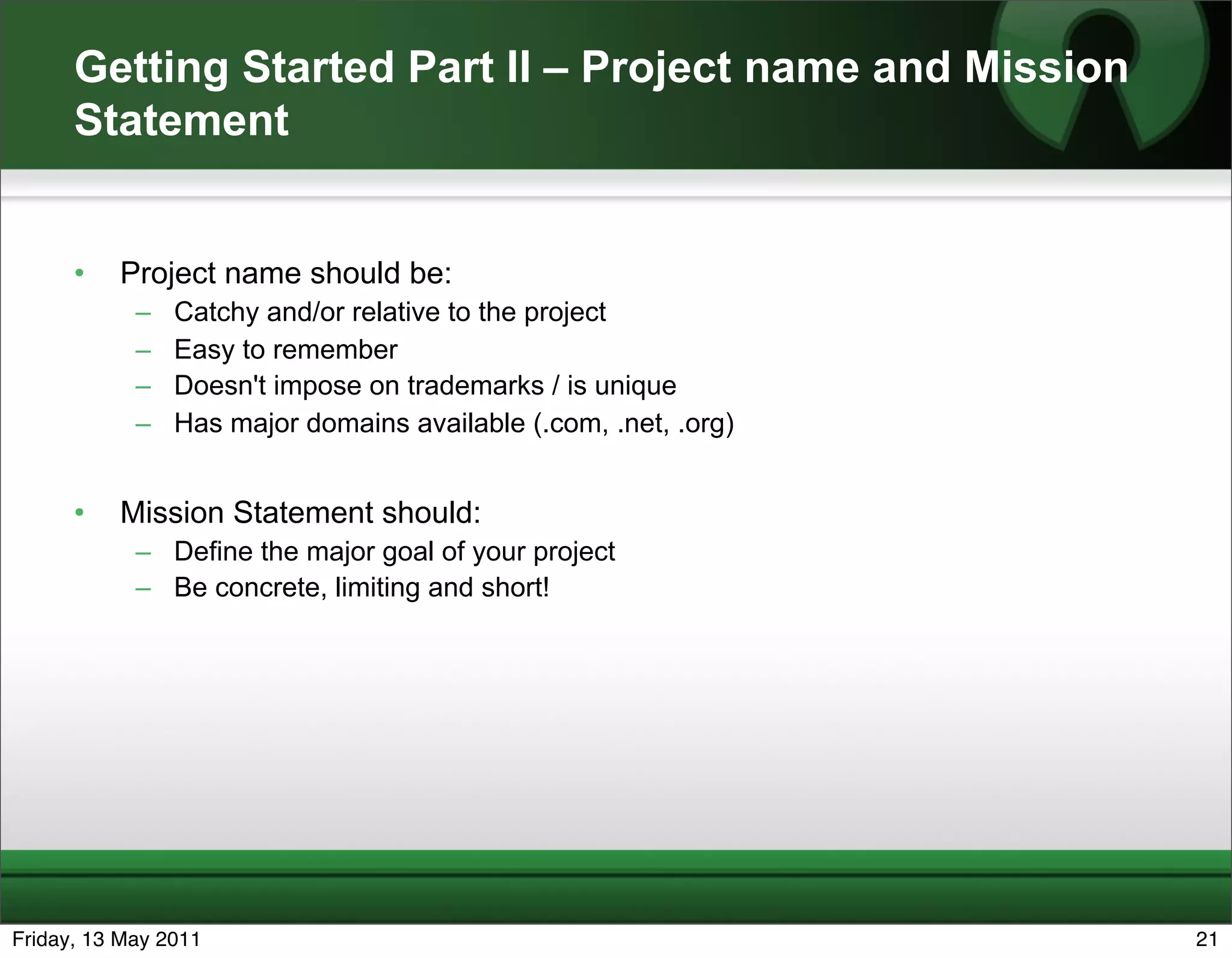 Getting Started Part II – Project name and Mission
      Statement


      •   Project name should be:
            –   Catchy and/or relative to the project
            –   Easy to remember
            –   Doesn't impose on trademarks / is unique
            –   Has major domains available (.com, .net, .org)


      •   Mission Statement should:
            – Define the major goal of your project
            – Be concrete, limiting and short!




Friday, 13 May 2011                                              21
 