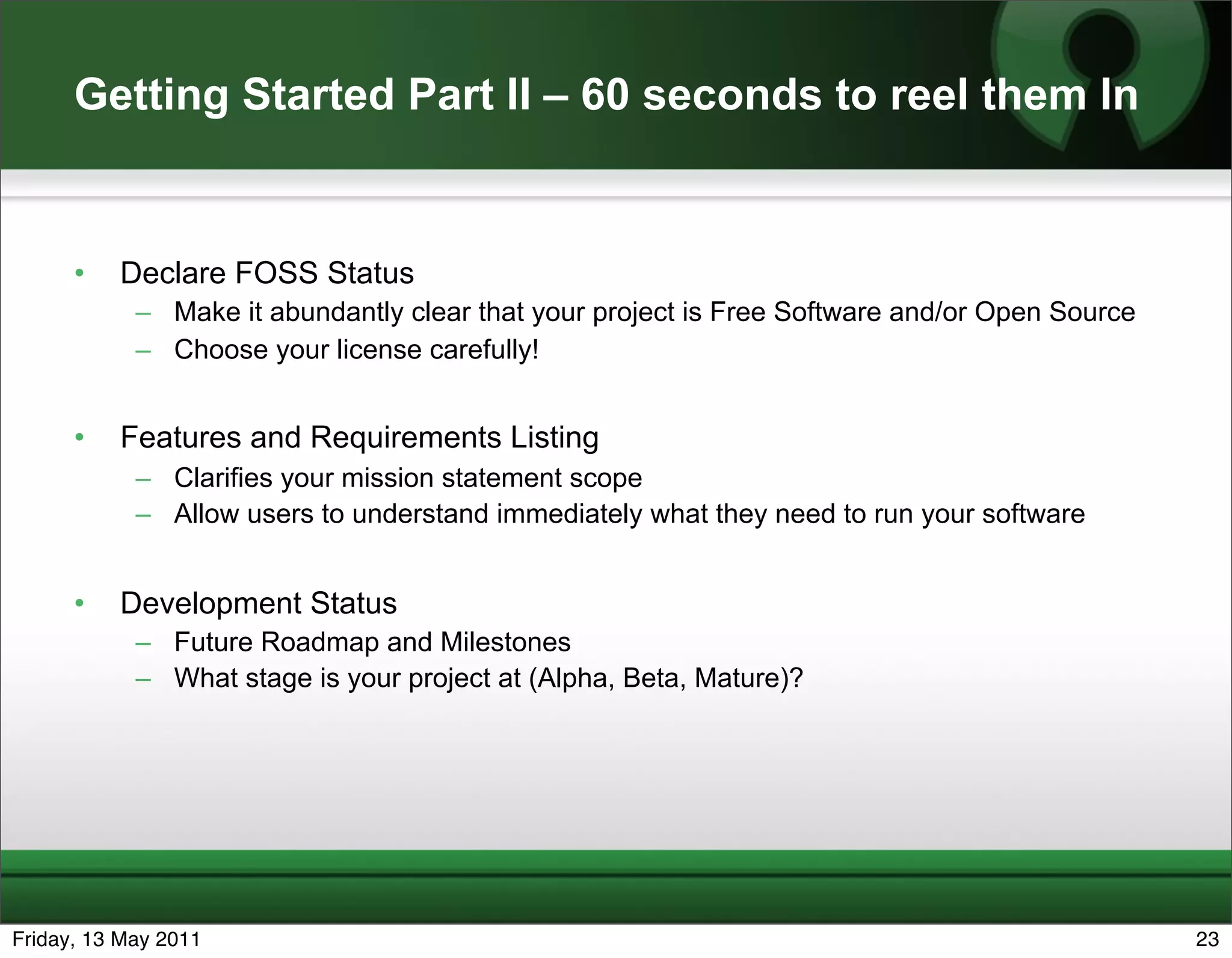 Getting Started Part II – 60 seconds to reel them In


      •   Declare FOSS Status
            – Make it abundantly clear that your project is Free Software and/or Open Source
            – Choose your license carefully!


      •   Features and Requirements Listing
            – Clarifies your mission statement scope
            – Allow users to understand immediately what they need to run your software


      •   Development Status
            – Future Roadmap and Milestones
            – What stage is your project at (Alpha, Beta, Mature)?




Friday, 13 May 2011                                                                            23
 