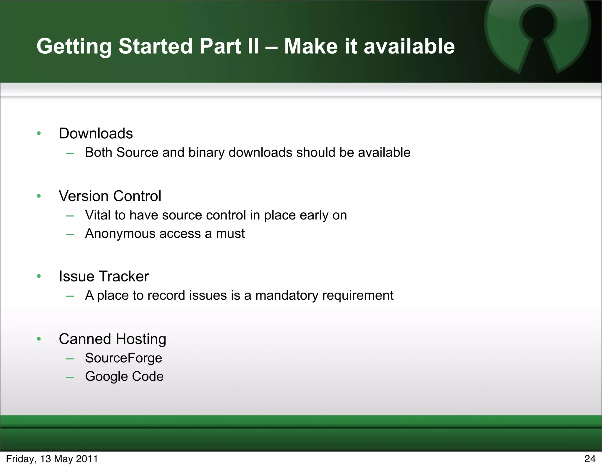 Getting Started Part II – Make it available


      •   Downloads
            – Both Source and binary downloads should be available


      •   Version Control
            – Vital to have source control in place early on
            – Anonymous access a must


      •   Issue Tracker
            – A place to record issues is a mandatory requirement


      •   Canned Hosting
            – SourceForge
            – Google Code




Friday, 13 May 2011                                                  24
 
