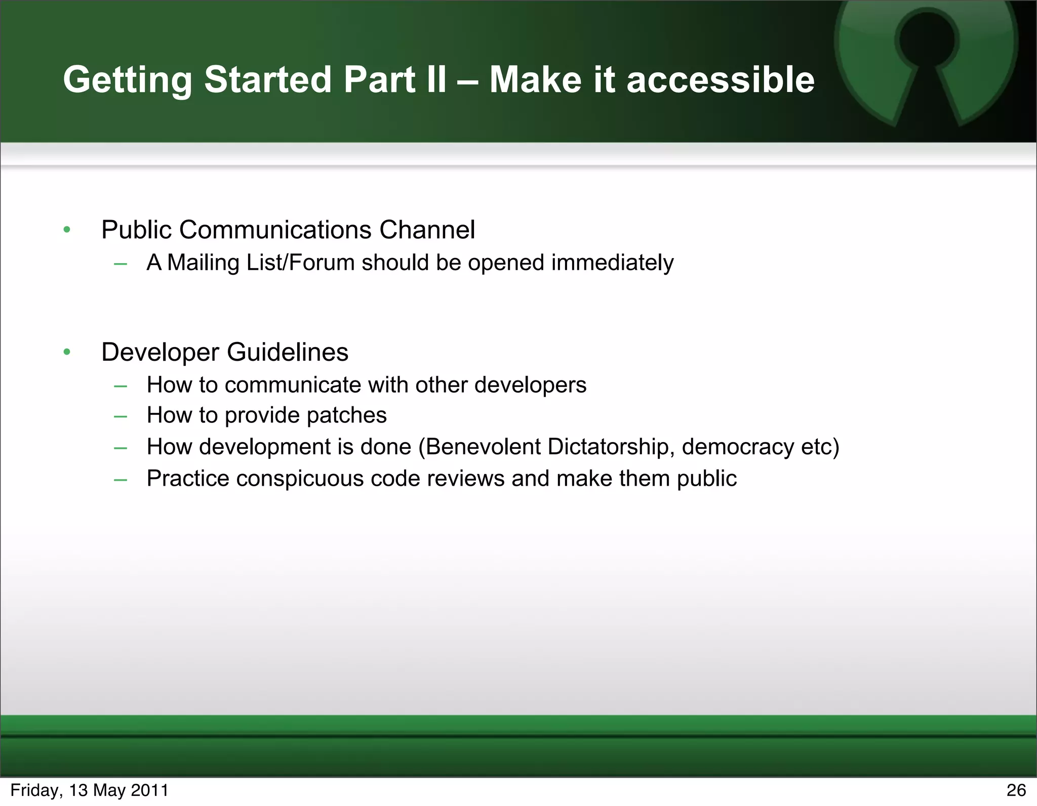 Getting Started Part II – Make it accessible


      •   Public Communications Channel
            – A Mailing List/Forum should be opened immediately


      •   Developer Guidelines
            –   How to communicate with other developers
            –   How to provide patches
            –   How development is done (Benevolent Dictatorship, democracy etc)
            –   Practice conspicuous code reviews and make them public




Friday, 13 May 2011                                                                26
 