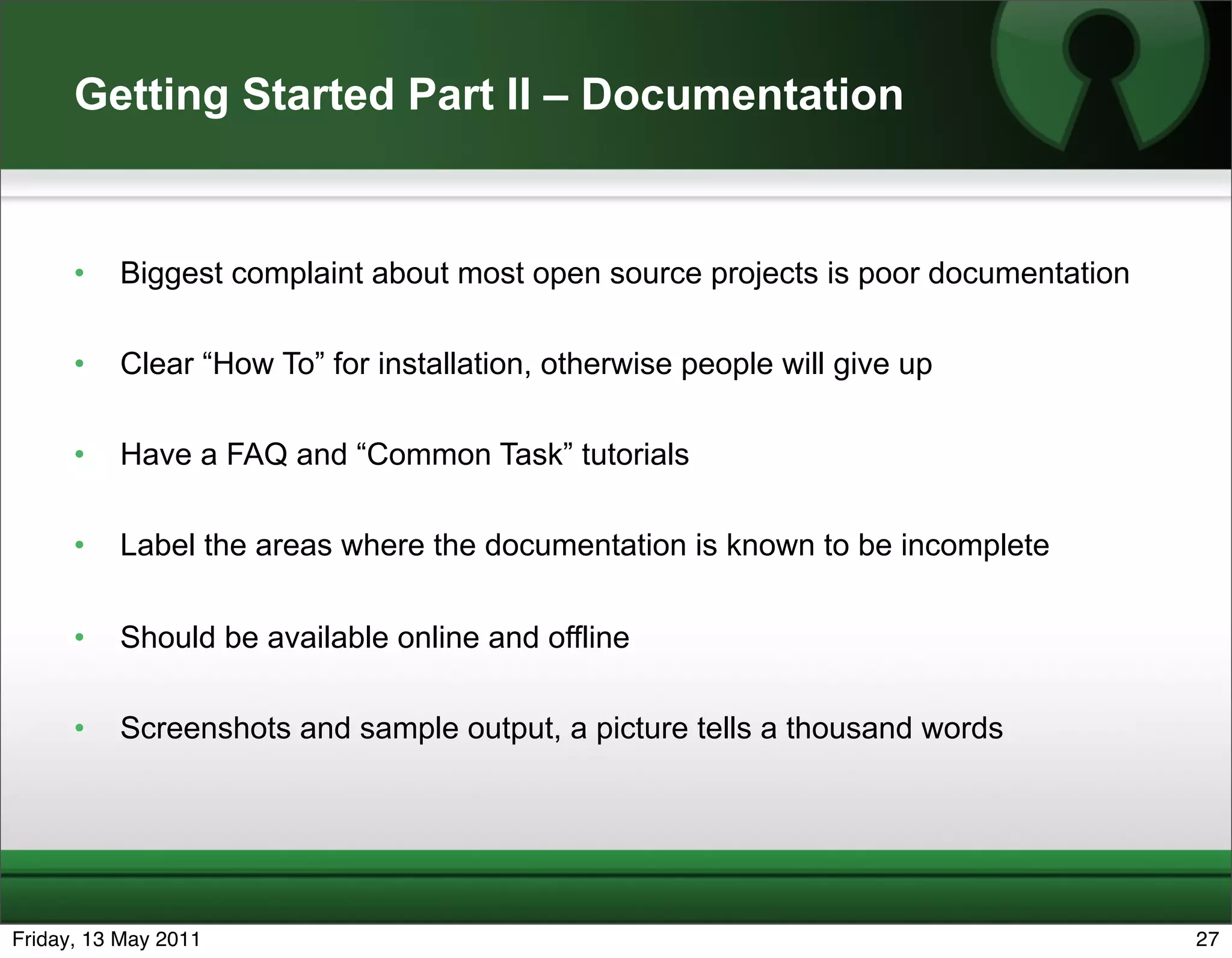 Getting Started Part II – Documentation


      •   Biggest complaint about most open source projects is poor documentation

      •   Clear “How To” for installation, otherwise people will give up

      •   Have a FAQ and “Common Task” tutorials

      •   Label the areas where the documentation is known to be incomplete


      •   Should be available online and offline

      •   Screenshots and sample output, a picture tells a thousand words




Friday, 13 May 2011                                                                 27
 