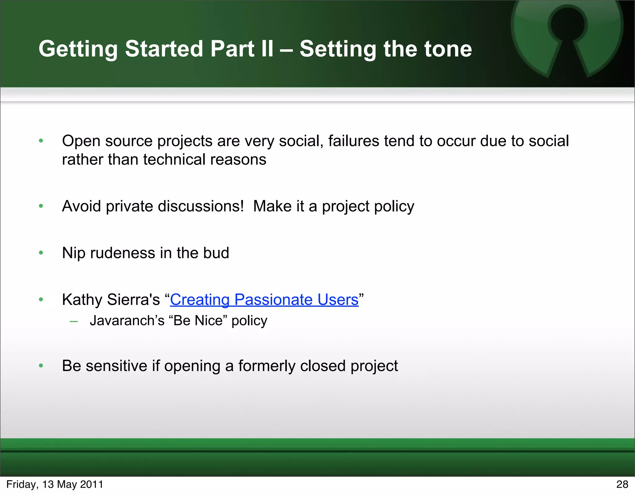 Getting Started Part II – Setting the tone


      •   Open source projects are very social, failures tend to occur due to social
          rather than technical reasons

      •   Avoid private discussions! Make it a project policy

      •   Nip rudeness in the bud

      •   Kathy Sierra's “Creating Passionate Users”
            – Javaranch’s “Be Nice” policy


      •   Be sensitive if opening a formerly closed project




Friday, 13 May 2011                                                                    28
 