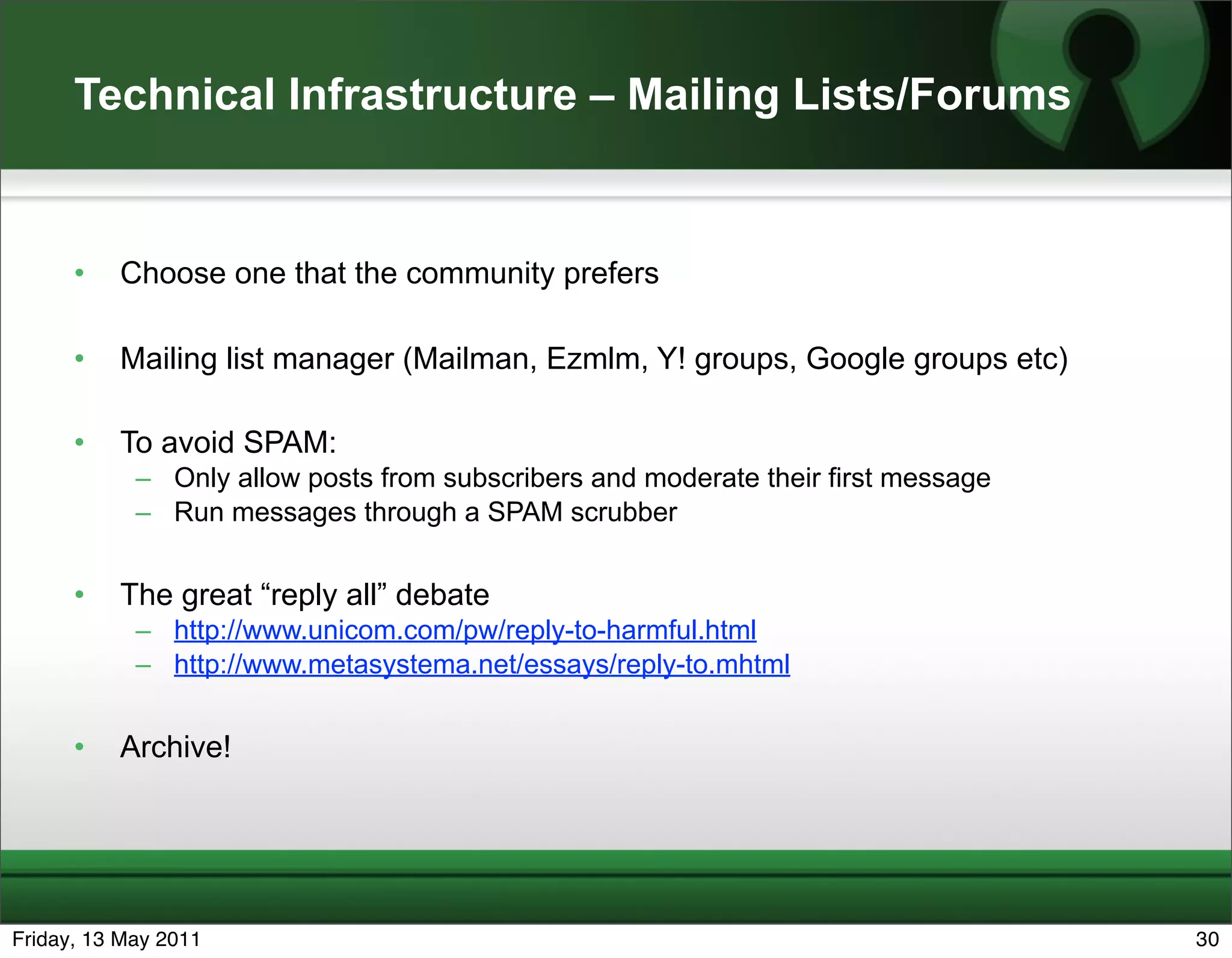Technical Infrastructure – Mailing Lists/Forums


      •   Choose one that the community prefers

      •   Mailing list manager (Mailman, Ezmlm, Y! groups, Google groups etc)

      •   To avoid SPAM:
            – Only allow posts from subscribers and moderate their first message
            – Run messages through a SPAM scrubber


      •   The great “reply all” debate
            – http://www.unicom.com/pw/reply-to-harmful.html
            – http://www.metasystema.net/essays/reply-to.mhtml


      •   Archive!




Friday, 13 May 2011                                                                30
 