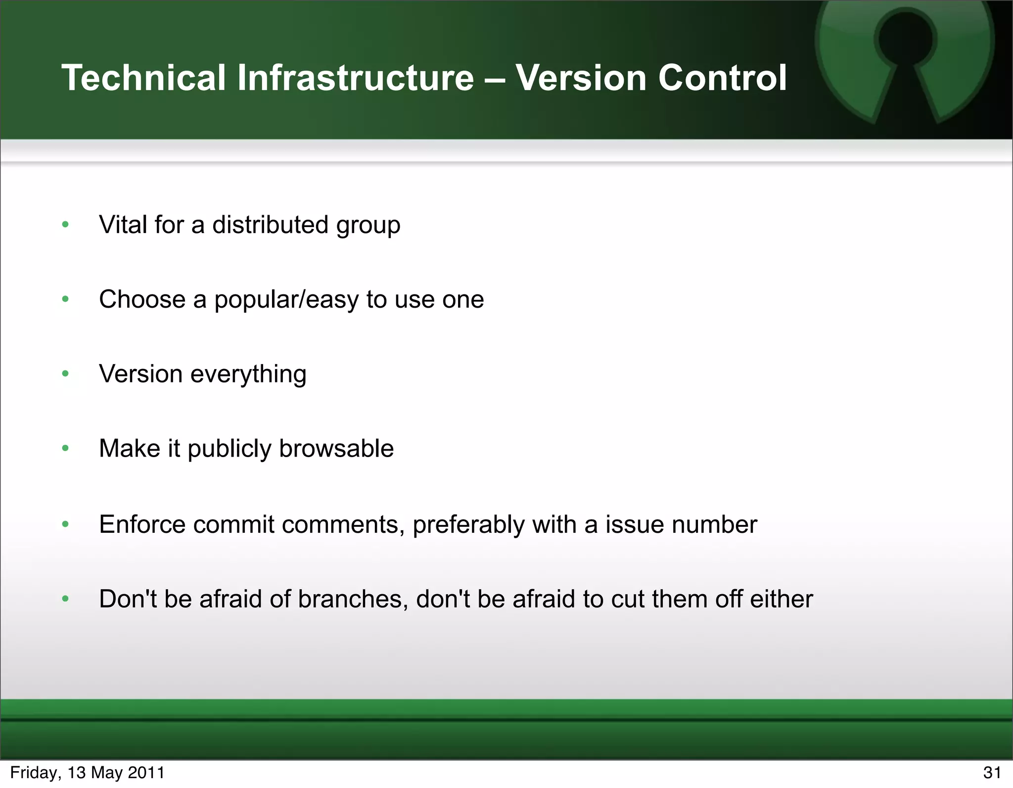 Technical Infrastructure – Version Control


      •   Vital for a distributed group

      •   Choose a popular/easy to use one

      •   Version everything

      •   Make it publicly browsable


      •   Enforce commit comments, preferably with a issue number

      •   Don't be afraid of branches, don't be afraid to cut them off either




Friday, 13 May 2011                                                             31
 