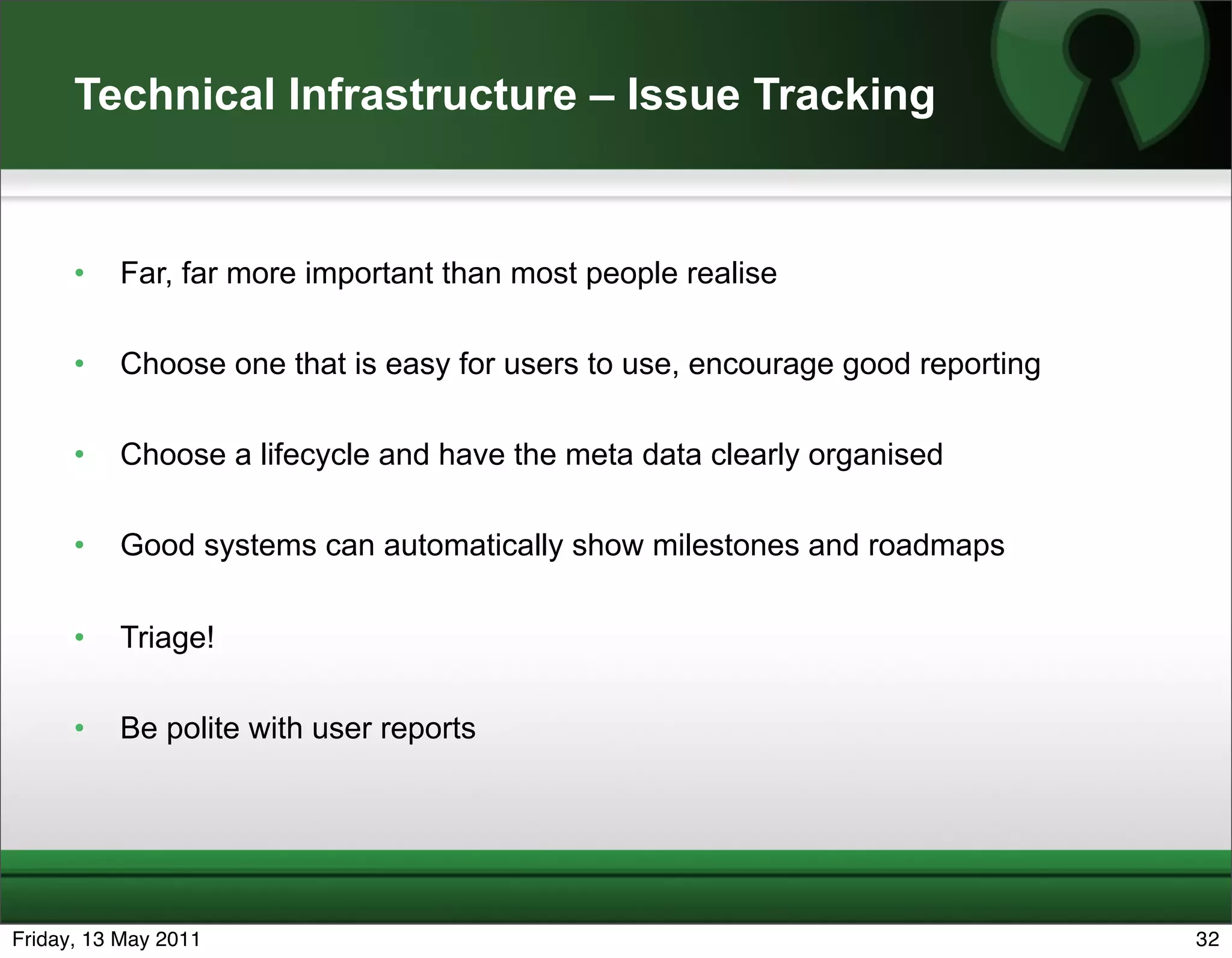 Technical Infrastructure – Issue Tracking


      •   Far, far more important than most people realise

      •   Choose one that is easy for users to use, encourage good reporting

      •   Choose a lifecycle and have the meta data clearly organised

      •   Good systems can automatically show milestones and roadmaps


      •   Triage!

      •   Be polite with user reports




Friday, 13 May 2011                                                            32
 