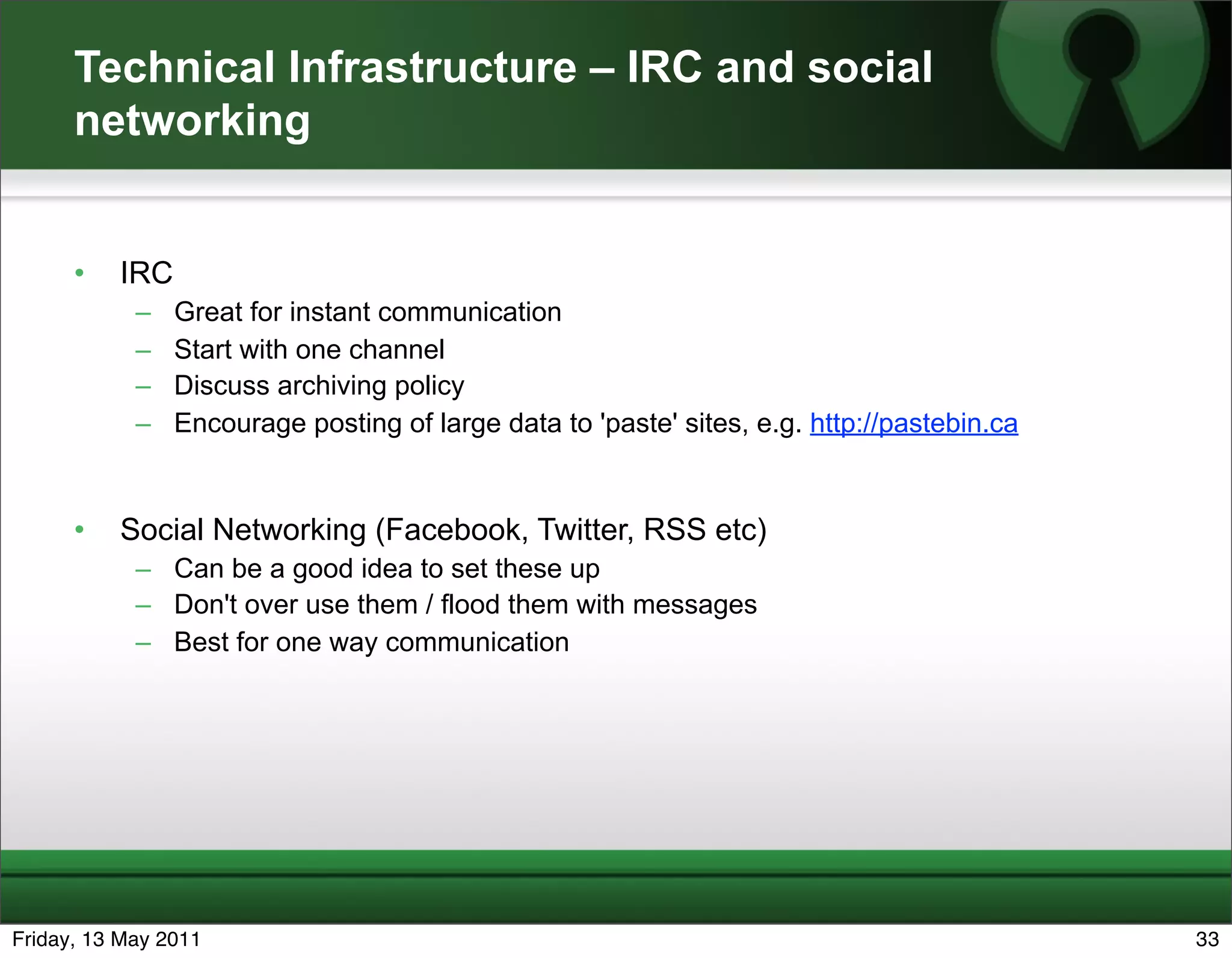 Technical Infrastructure – IRC and social
      networking


      •   IRC
            –   Great for instant communication
            –   Start with one channel
            –   Discuss archiving policy
            –   Encourage posting of large data to 'paste' sites, e.g. http://pastebin.ca


      •   Social Networking (Facebook, Twitter, RSS etc)
            – Can be a good idea to set these up
            – Don't over use them / flood them with messages
            – Best for one way communication




Friday, 13 May 2011                                                                         33
 