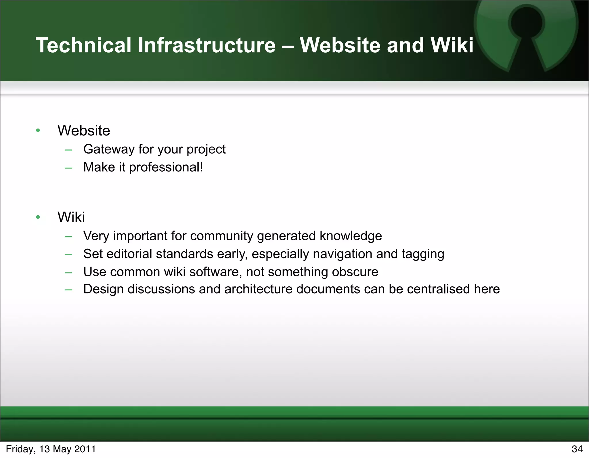 Technical Infrastructure – Website and Wiki


      •   Website
            – Gateway for your project
            – Make it professional!


      •   Wiki
            –   Very important for community generated knowledge
            –   Set editorial standards early, especially navigation and tagging
            –   Use common wiki software, not something obscure
            –   Design discussions and architecture documents can be centralised here




Friday, 13 May 2011                                                                     34
 