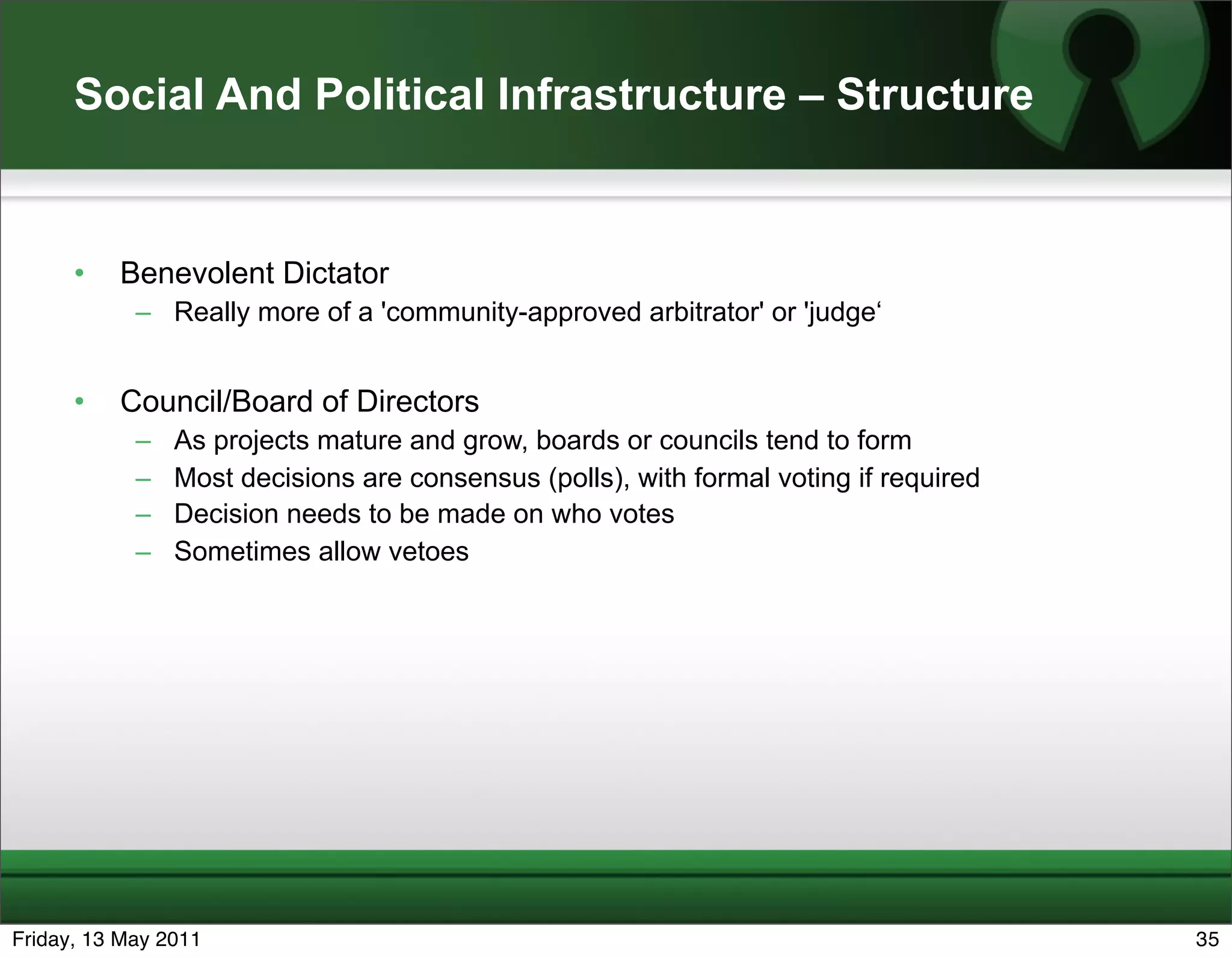 Social And Political Infrastructure – Structure


      •   Benevolent Dictator
            – Really more of a 'community-approved arbitrator' or 'judge‘


      •   Council/Board of Directors
            –   As projects mature and grow, boards or councils tend to form
            –   Most decisions are consensus (polls), with formal voting if required
            –   Decision needs to be made on who votes
            –   Sometimes allow vetoes




Friday, 13 May 2011                                                                    35
 