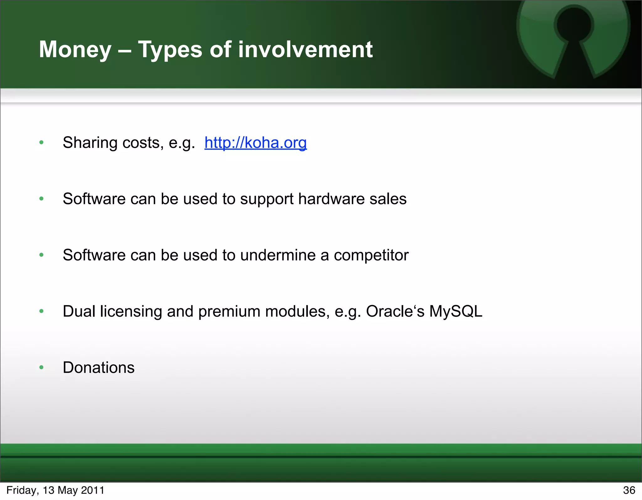 Money – Types of involvement


      •   Sharing costs, e.g. http://koha.org


      •   Software can be used to support hardware sales


      •   Software can be used to undermine a competitor


      •   Dual licensing and premium modules, e.g. Oracle‘s MySQL


      •   Donations




Friday, 13 May 2011                                                 36
 
