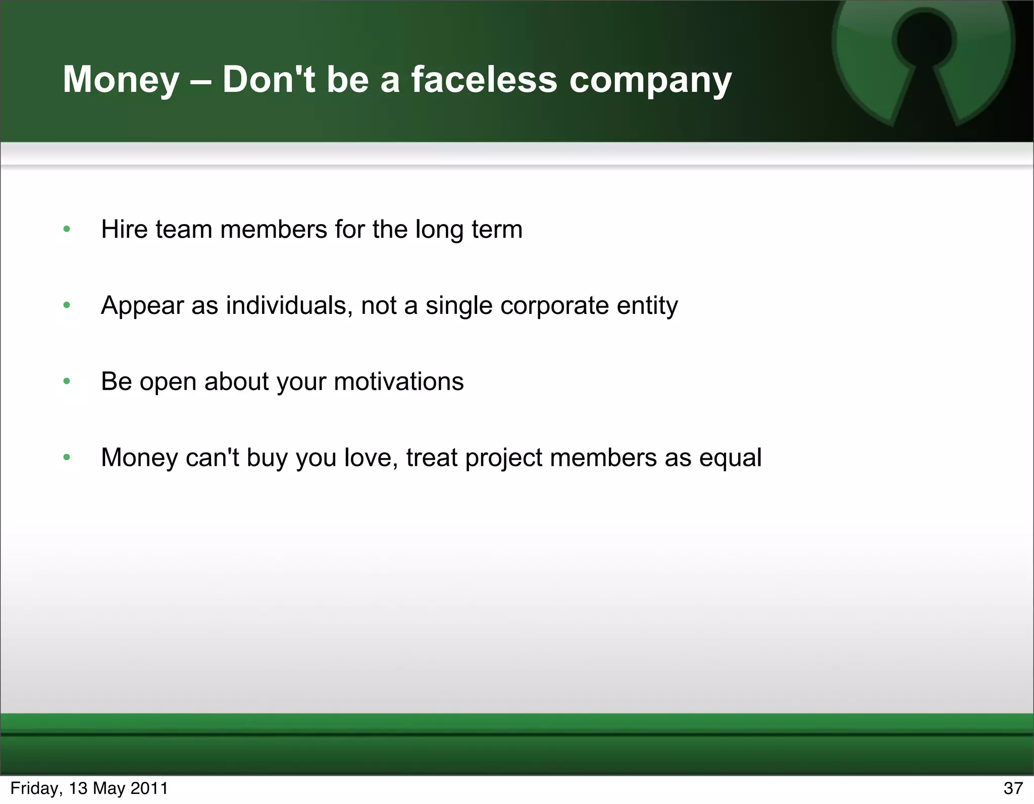 Money – Don't be a faceless company


      •   Hire team members for the long term

      •   Appear as individuals, not a single corporate entity

      •   Be open about your motivations

      •   Money can't buy you love, treat project members as equal




Friday, 13 May 2011                                                  37
 