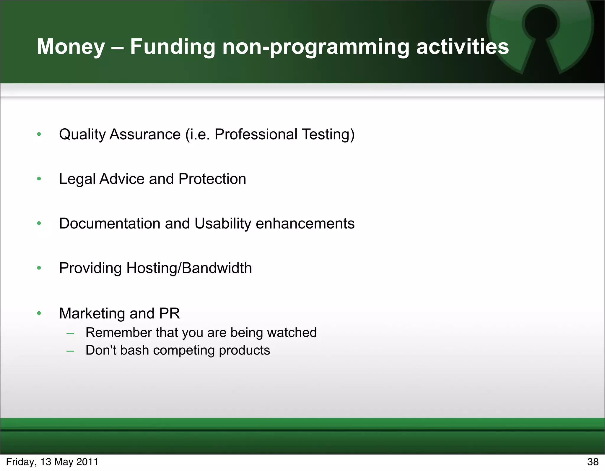 Money – Funding non-programming activities


      •   Quality Assurance (i.e. Professional Testing)

      •   Legal Advice and Protection

      •   Documentation and Usability enhancements

      •   Providing Hosting/Bandwidth


      •   Marketing and PR
            – Remember that you are being watched
            – Don't bash competing products




Friday, 13 May 2011                                       38
 