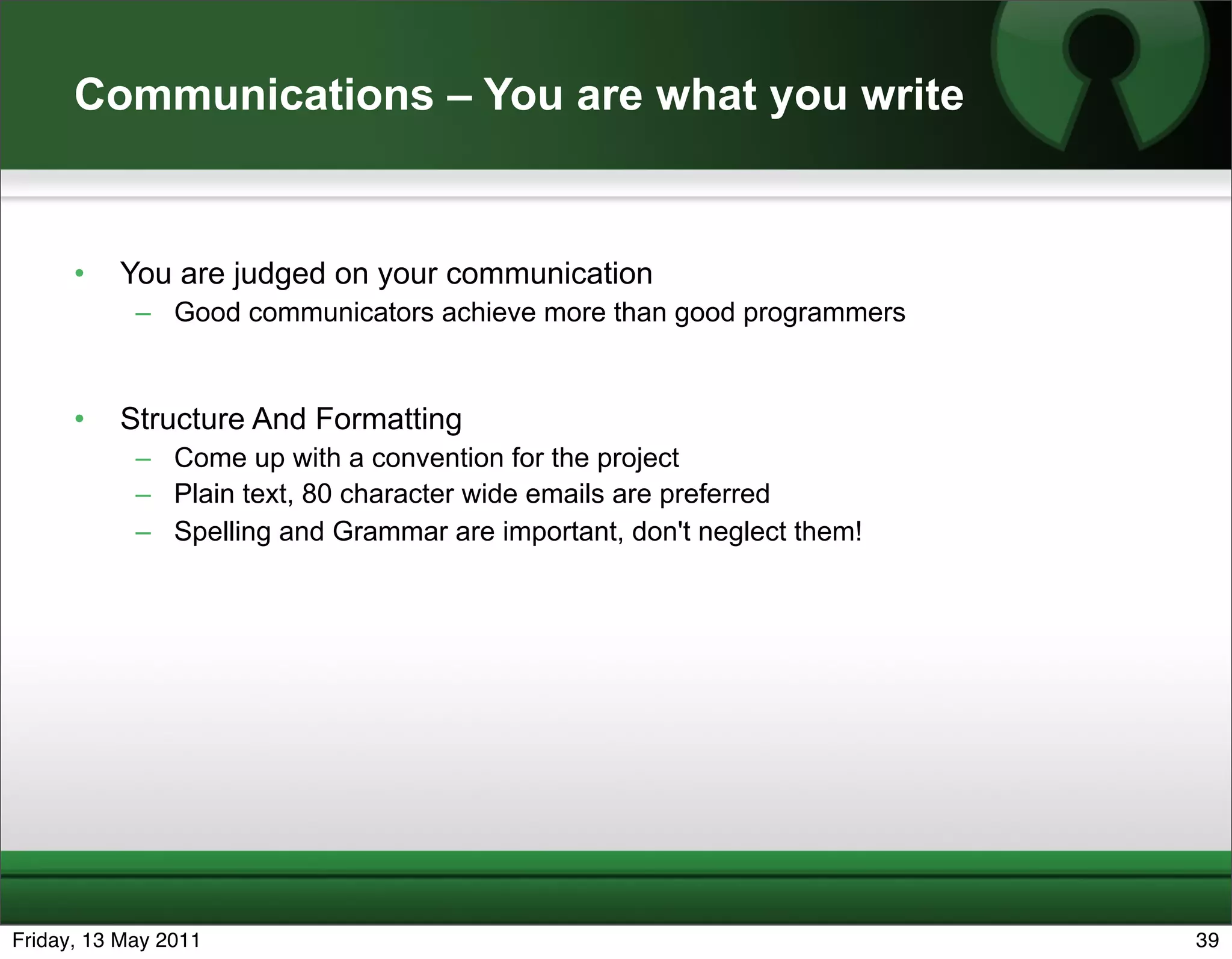 Communications – You are what you write


      •   You are judged on your communication
            – Good communicators achieve more than good programmers


      •   Structure And Formatting
            – Come up with a convention for the project
            – Plain text, 80 character wide emails are preferred
            – Spelling and Grammar are important, don't neglect them!




Friday, 13 May 2011                                                     39
 