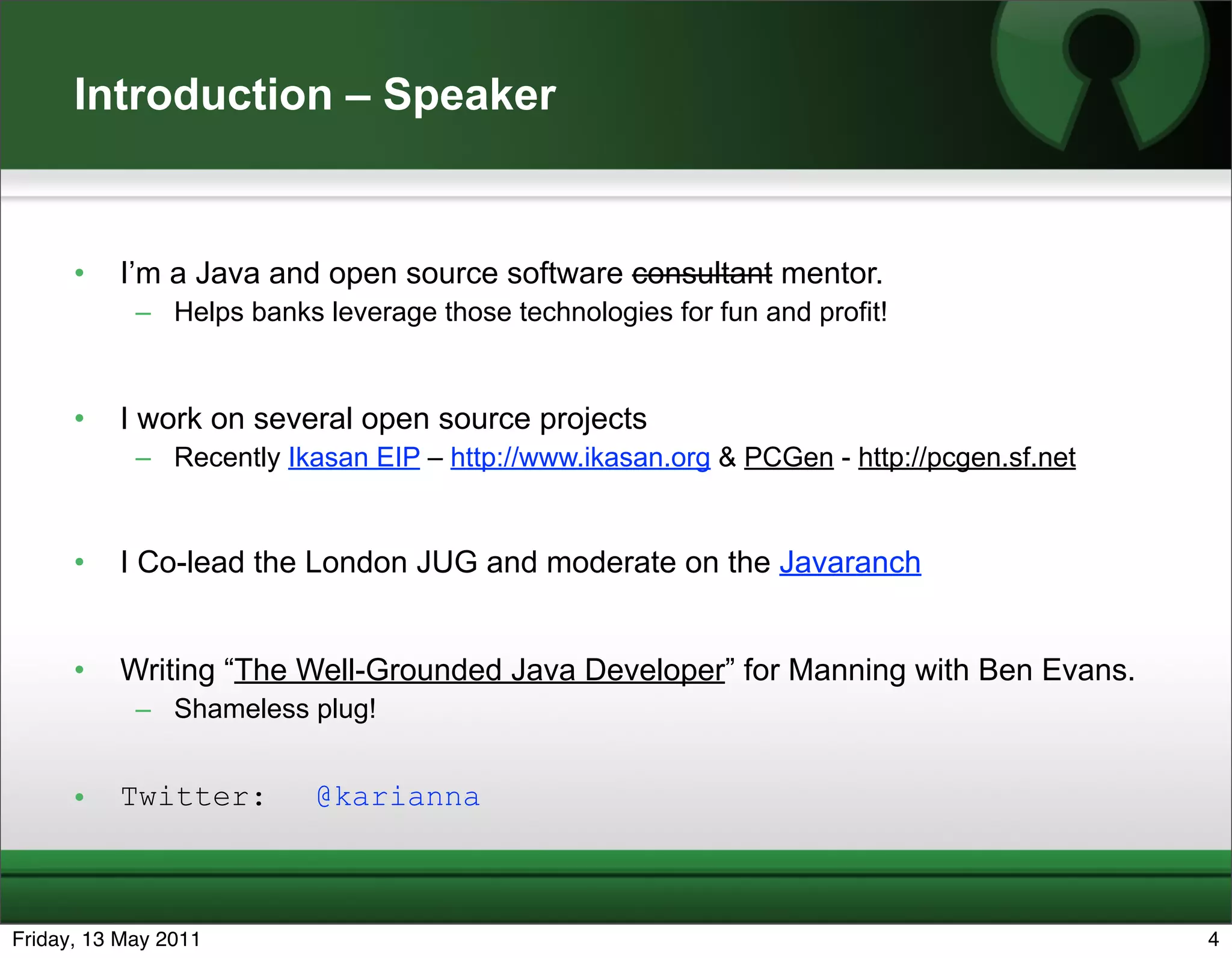 Introduction – Speaker


      •   I’m a Java and open source software consultant mentor.
            – Helps banks leverage those technologies for fun and profit!


      •   I work on several open source projects
            – Recently Ikasan EIP – http://www.ikasan.org & PCGen - http://pcgen.sf.net


      •   I Co-lead the London JUG and moderate on the Javaranch


      •   Writing “The Well-Grounded Java Developer” for Manning with Ben Evans.
            – Shameless plug!


      •   Twitter:        @karianna



Friday, 13 May 2011                                                                       4
 