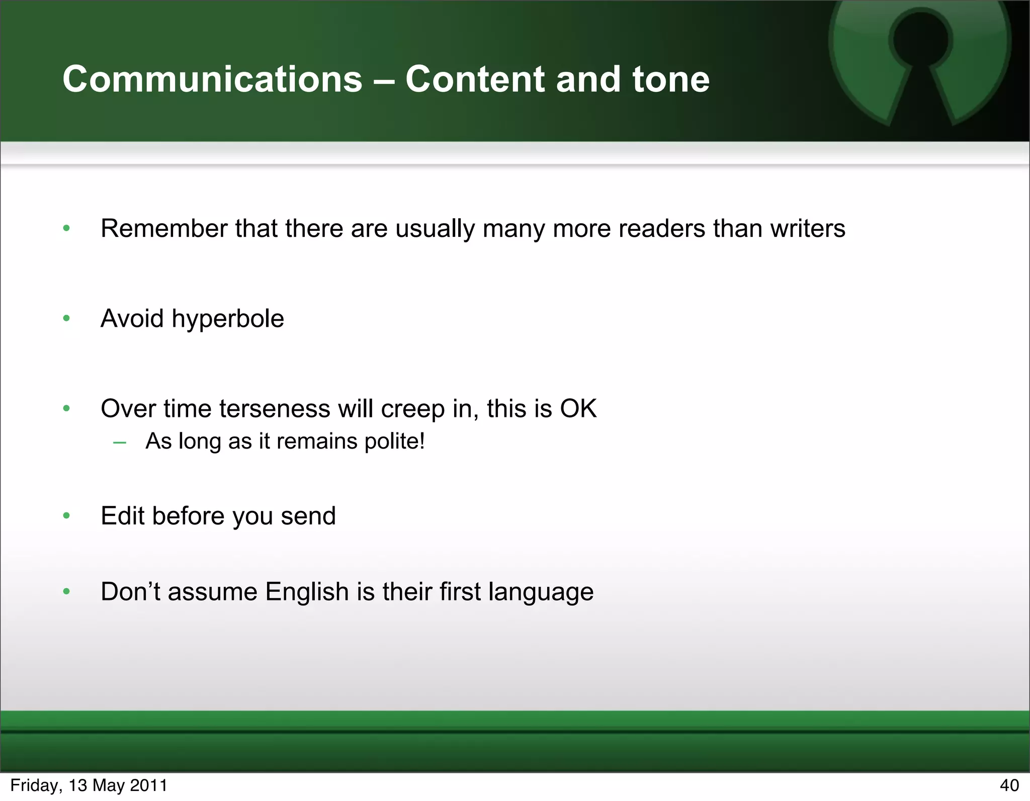 Communications – Content and tone


      •   Remember that there are usually many more readers than writers


      •   Avoid hyperbole


      •   Over time terseness will creep in, this is OK
            – As long as it remains polite!


      •   Edit before you send

      •   Don’t assume English is their first language




Friday, 13 May 2011                                                        40
 