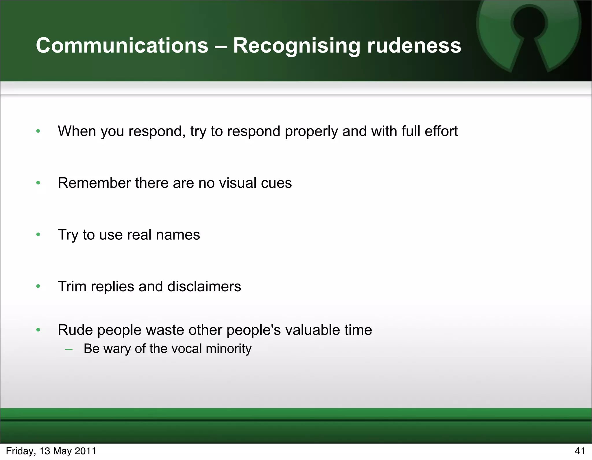 Communications – Recognising rudeness


      •   When you respond, try to respond properly and with full effort


      •   Remember there are no visual cues


      •   Try to use real names


      •   Trim replies and disclaimers

      •   Rude people waste other people's valuable time
            – Be wary of the vocal minority




Friday, 13 May 2011                                                        41
 