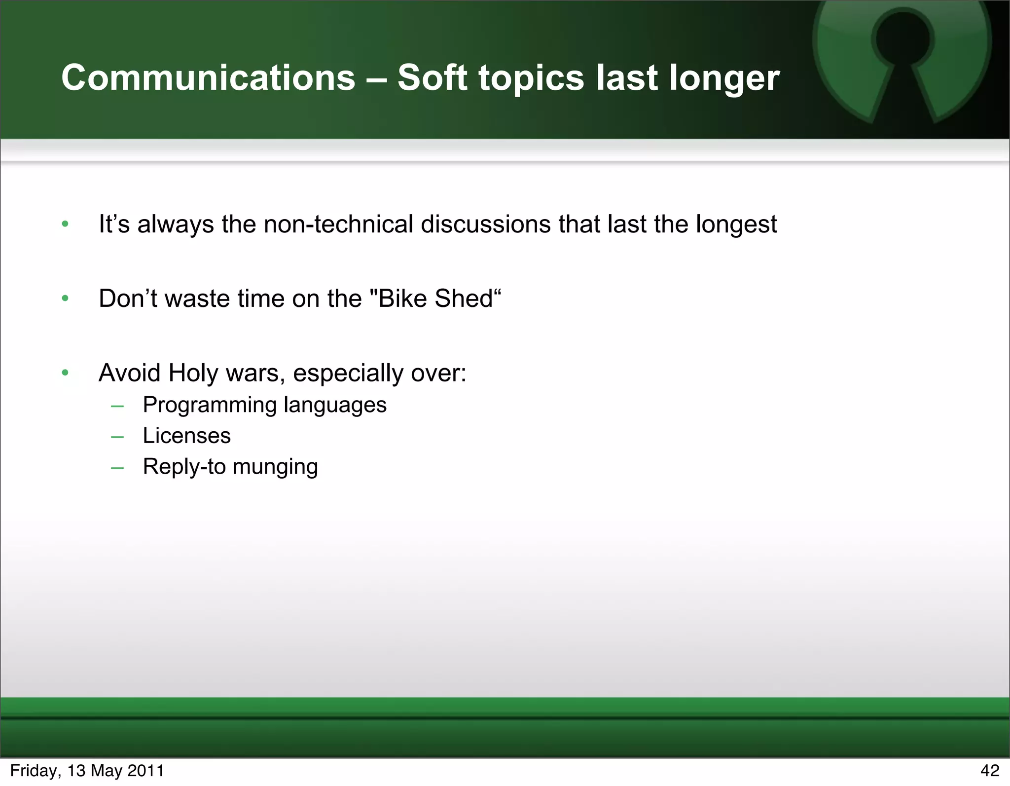 Communications – Soft topics last longer


      •   It’s always the non-technical discussions that last the longest

      •   Don’t waste time on the "Bike Shed“

      •   Avoid Holy wars, especially over:
            – Programming languages
            – Licenses
            – Reply-to munging




Friday, 13 May 2011                                                         42
 