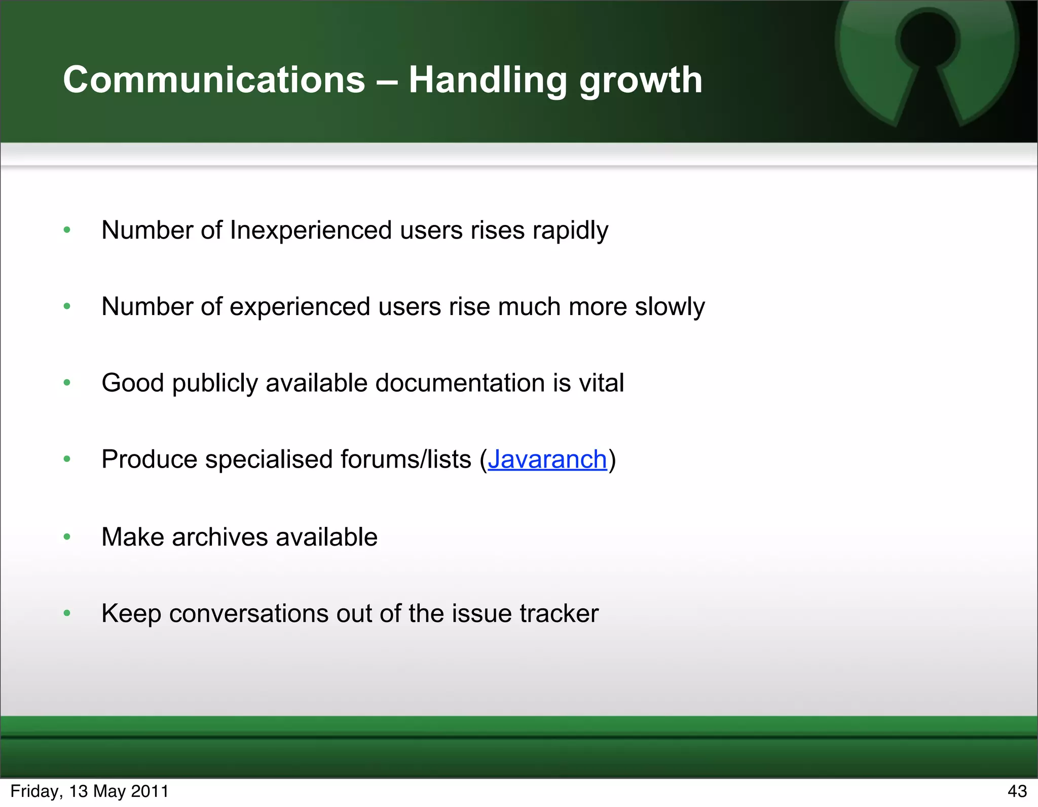 Communications – Handling growth


      •   Number of Inexperienced users rises rapidly

      •   Number of experienced users rise much more slowly

      •   Good publicly available documentation is vital

      •   Produce specialised forums/lists (Javaranch)


      •   Make archives available

      •   Keep conversations out of the issue tracker




Friday, 13 May 2011                                           43
 