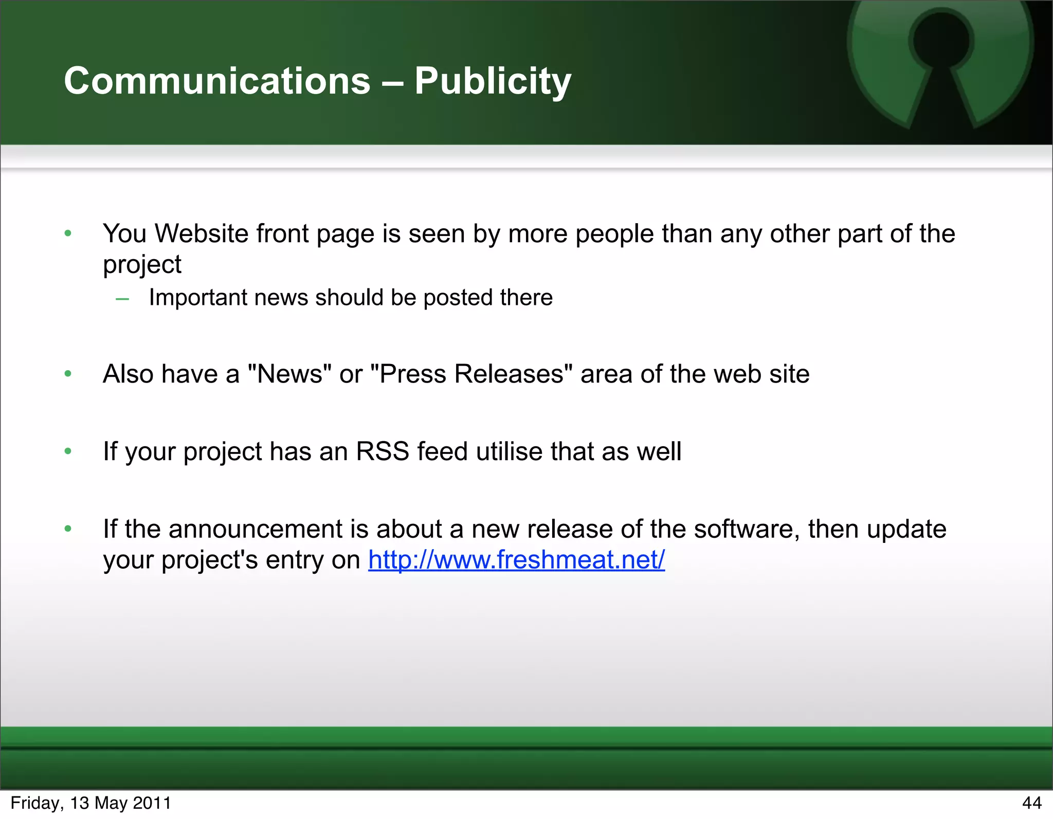 Communications – Publicity


      •   You Website front page is seen by more people than any other part of the
          project
            – Important news should be posted there


      •   Also have a "News" or "Press Releases" area of the web site

      •   If your project has an RSS feed utilise that as well

      •   If the announcement is about a new release of the software, then update
          your project's entry on http://www.freshmeat.net/




Friday, 13 May 2011                                                                  44
 