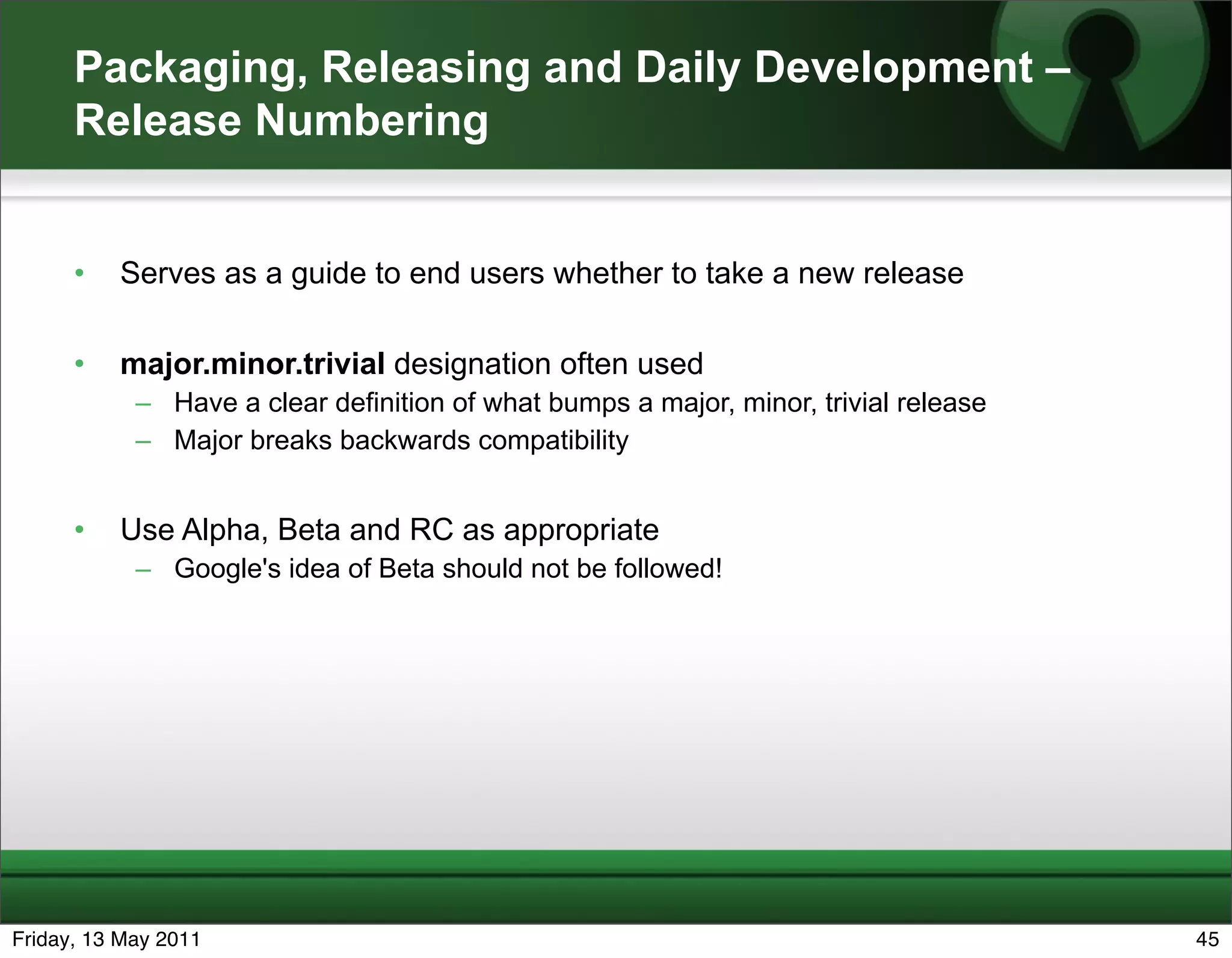 Packaging, Releasing and Daily Development –
      Release Numbering


      •   Serves as a guide to end users whether to take a new release

      •   major.minor.trivial designation often used
            – Have a clear definition of what bumps a major, minor, trivial release
            – Major breaks backwards compatibility


      •   Use Alpha, Beta and RC as appropriate
            – Google's idea of Beta should not be followed!




Friday, 13 May 2011                                                                   45
 
