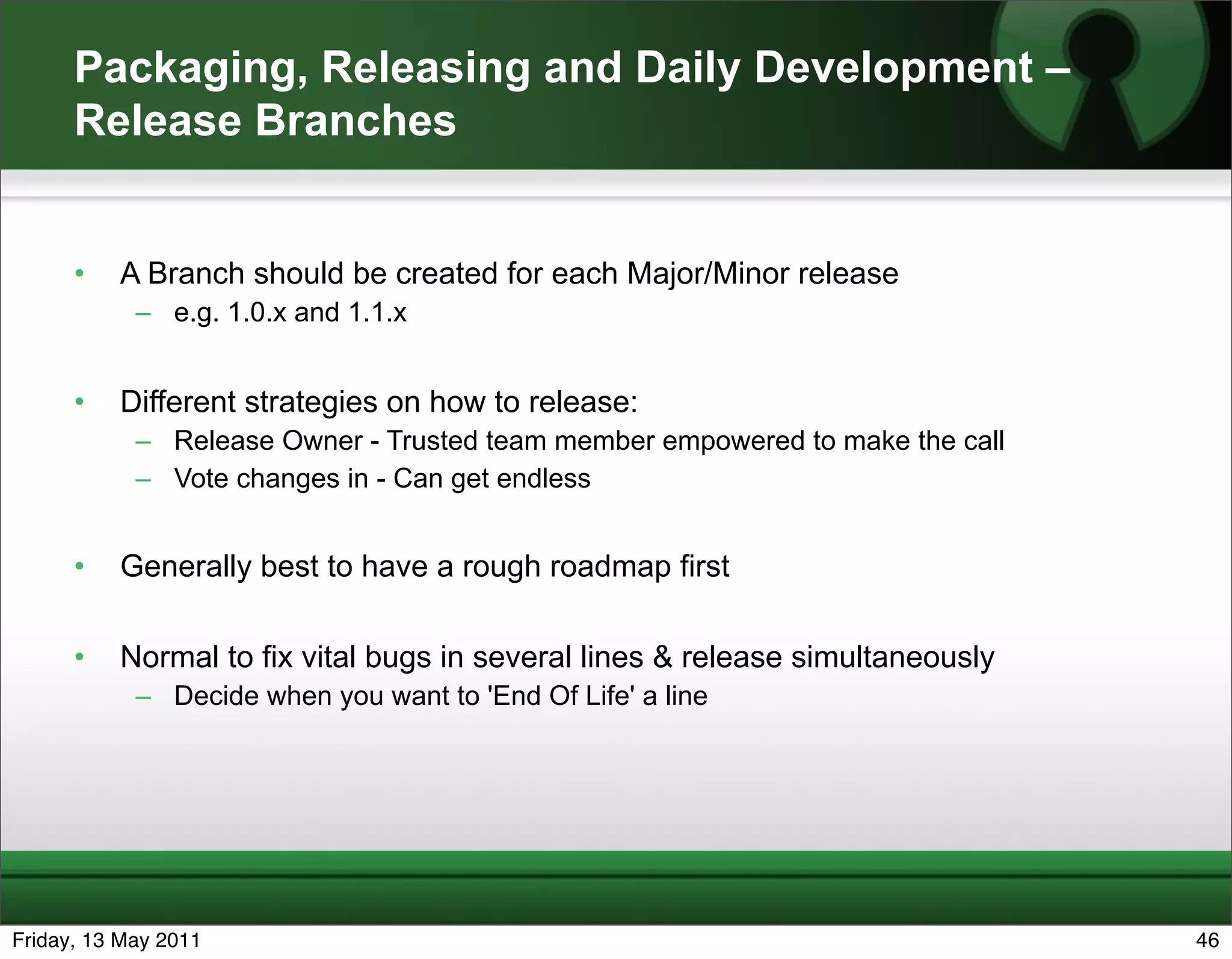 Packaging, Releasing and Daily Development –
      Release Branches


      •   A Branch should be created for each Major/Minor release
            – e.g. 1.0.x and 1.1.x


      •   Different strategies on how to release:
            – Release Owner - Trusted team member empowered to make the call
            – Vote changes in - Can get endless


      •   Generally best to have a rough roadmap first

      •   Normal to fix vital bugs in several lines & release simultaneously
            – Decide when you want to 'End Of Life' a line




Friday, 13 May 2011                                                            46
 