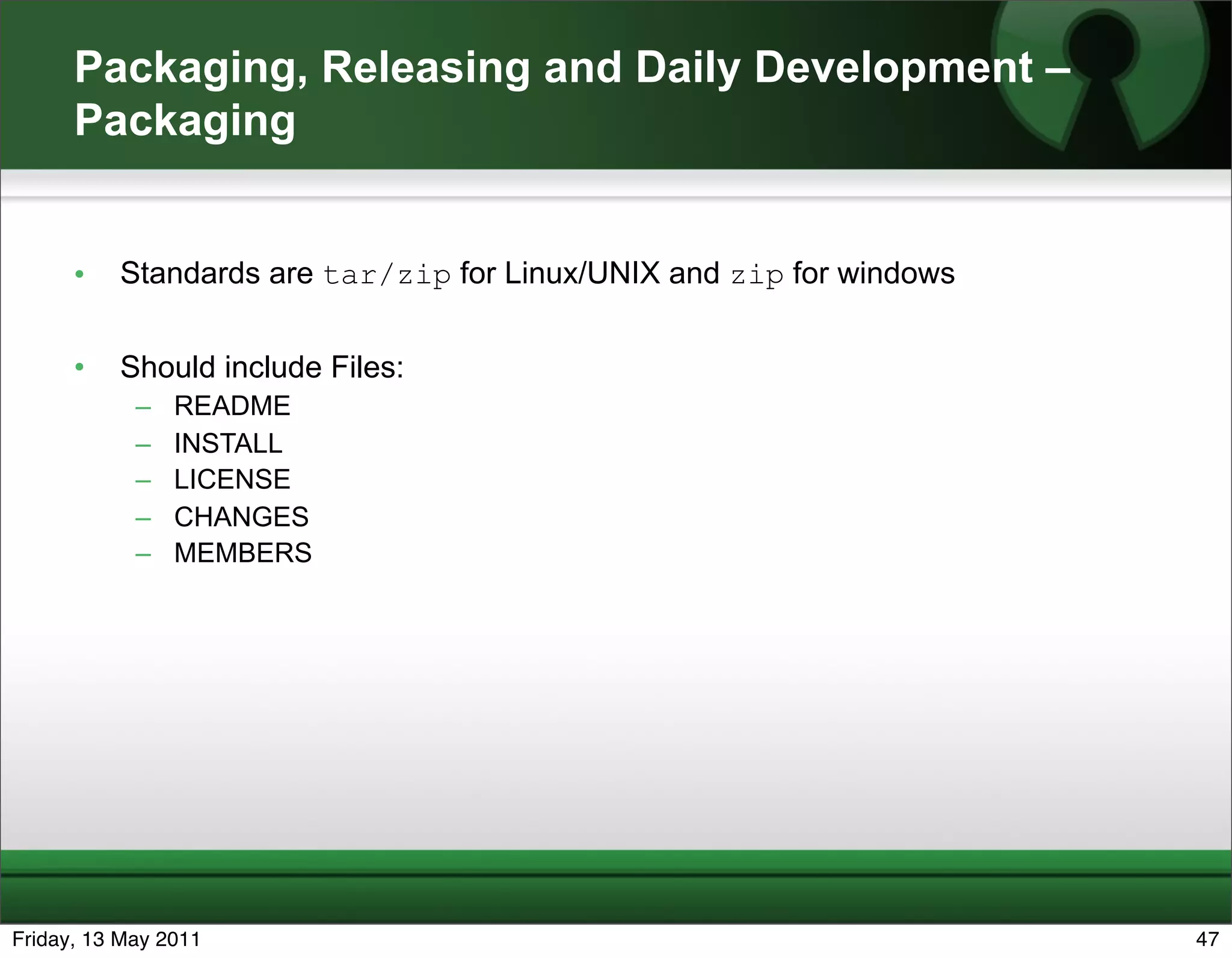 Packaging, Releasing and Daily Development –
      Packaging


      •   Standards are tar/zip for Linux/UNIX and zip for windows


      •   Should include Files:
            –   README
            –   INSTALL
            –   LICENSE
            –   CHANGES
            –   MEMBERS




Friday, 13 May 2011                                                  47
 