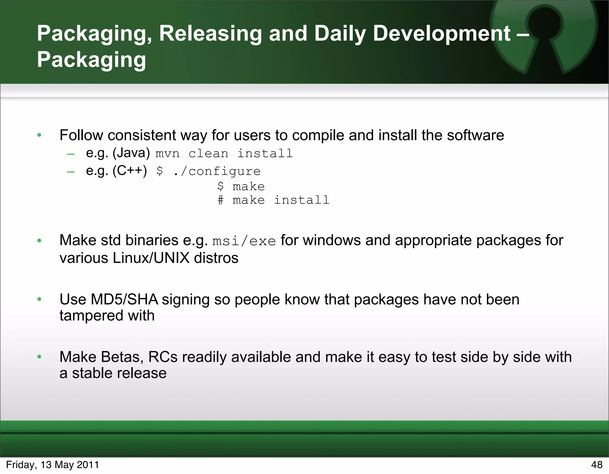 Packaging, Releasing and Daily Development –
      Packaging


      •   Follow consistent way for users to compile and install the software
            – e.g. (Java) mvn clean install
            – e.g. (C++) $ ./configure
                                 $ make
                                 # make install


      •   Make std binaries e.g. msi/exe for windows and appropriate packages for
          various Linux/UNIX distros

      •   Use MD5/SHA signing so people know that packages have not been
          tampered with

      •   Make Betas, RCs readily available and make it easy to test side by side with
          a stable release




Friday, 13 May 2011                                                                      48
 