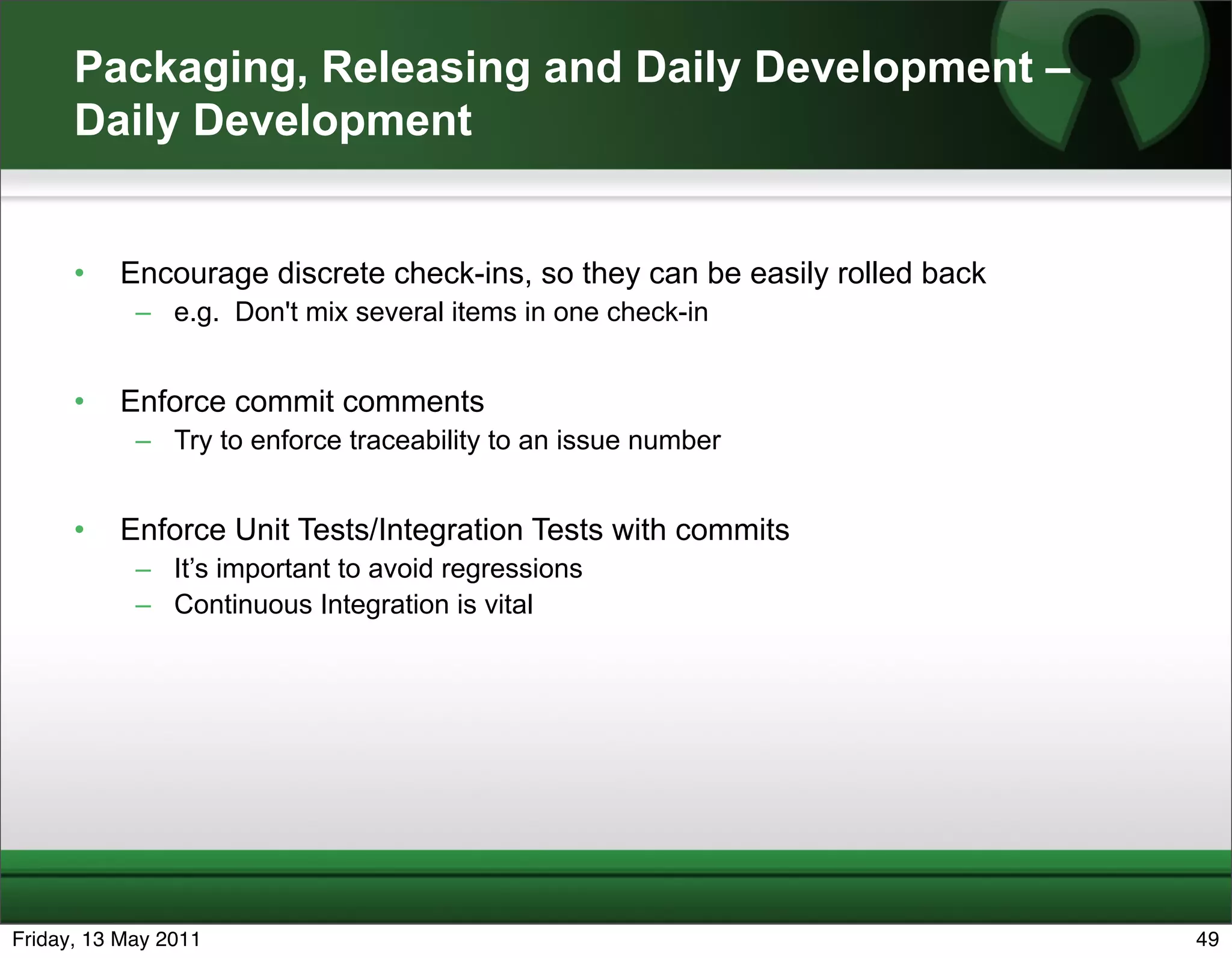 Packaging, Releasing and Daily Development –
      Daily Development


      •   Encourage discrete check-ins, so they can be easily rolled back
            – e.g. Don't mix several items in one check-in


      •   Enforce commit comments
            – Try to enforce traceability to an issue number


      •   Enforce Unit Tests/Integration Tests with commits
            – It’s important to avoid regressions
            – Continuous Integration is vital




Friday, 13 May 2011                                                         49
 