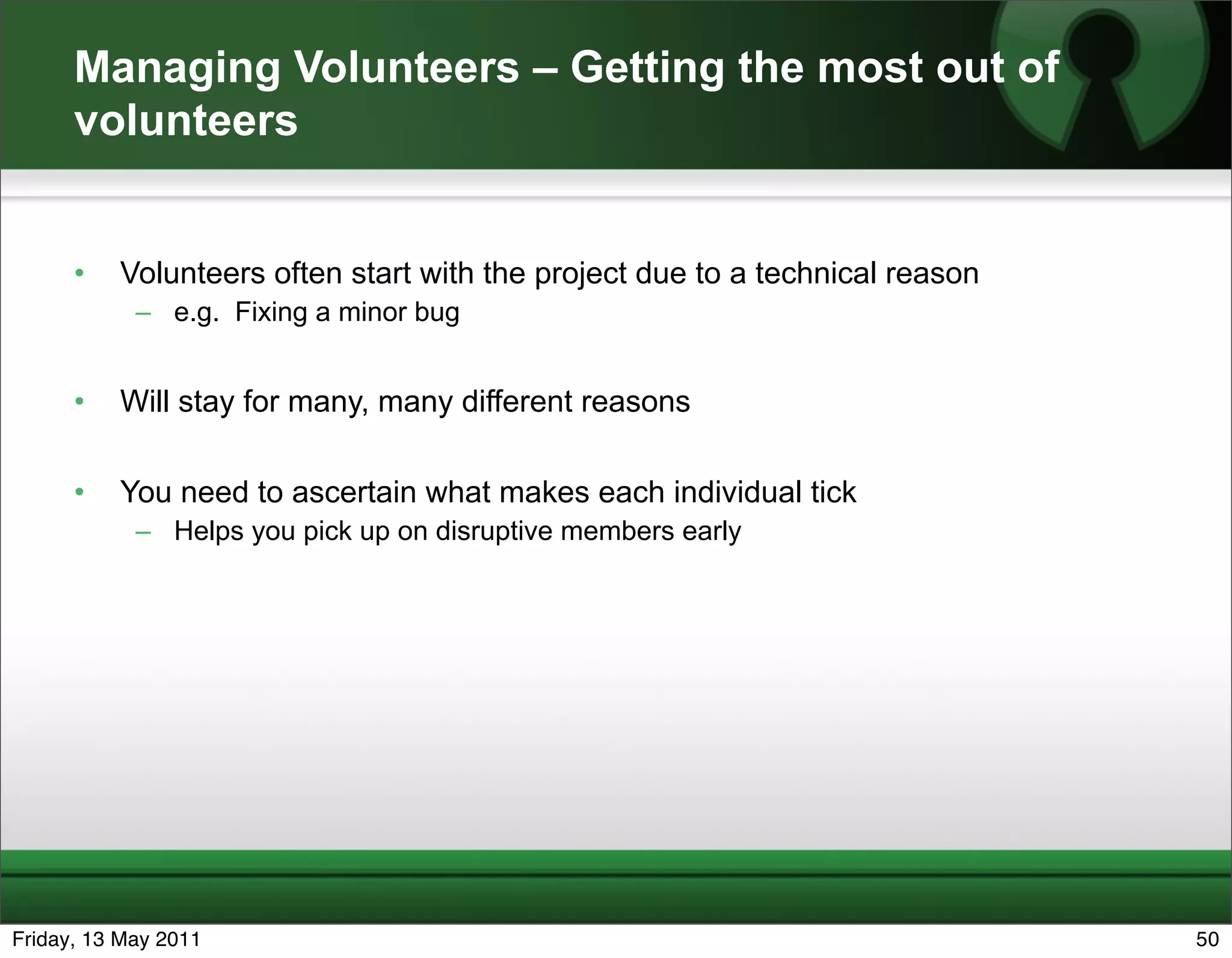 Managing Volunteers – Getting the most out of
      volunteers


      •   Volunteers often start with the project due to a technical reason
            – e.g. Fixing a minor bug


      •   Will stay for many, many different reasons

      •   You need to ascertain what makes each individual tick
            – Helps you pick up on disruptive members early




Friday, 13 May 2011                                                           50
 