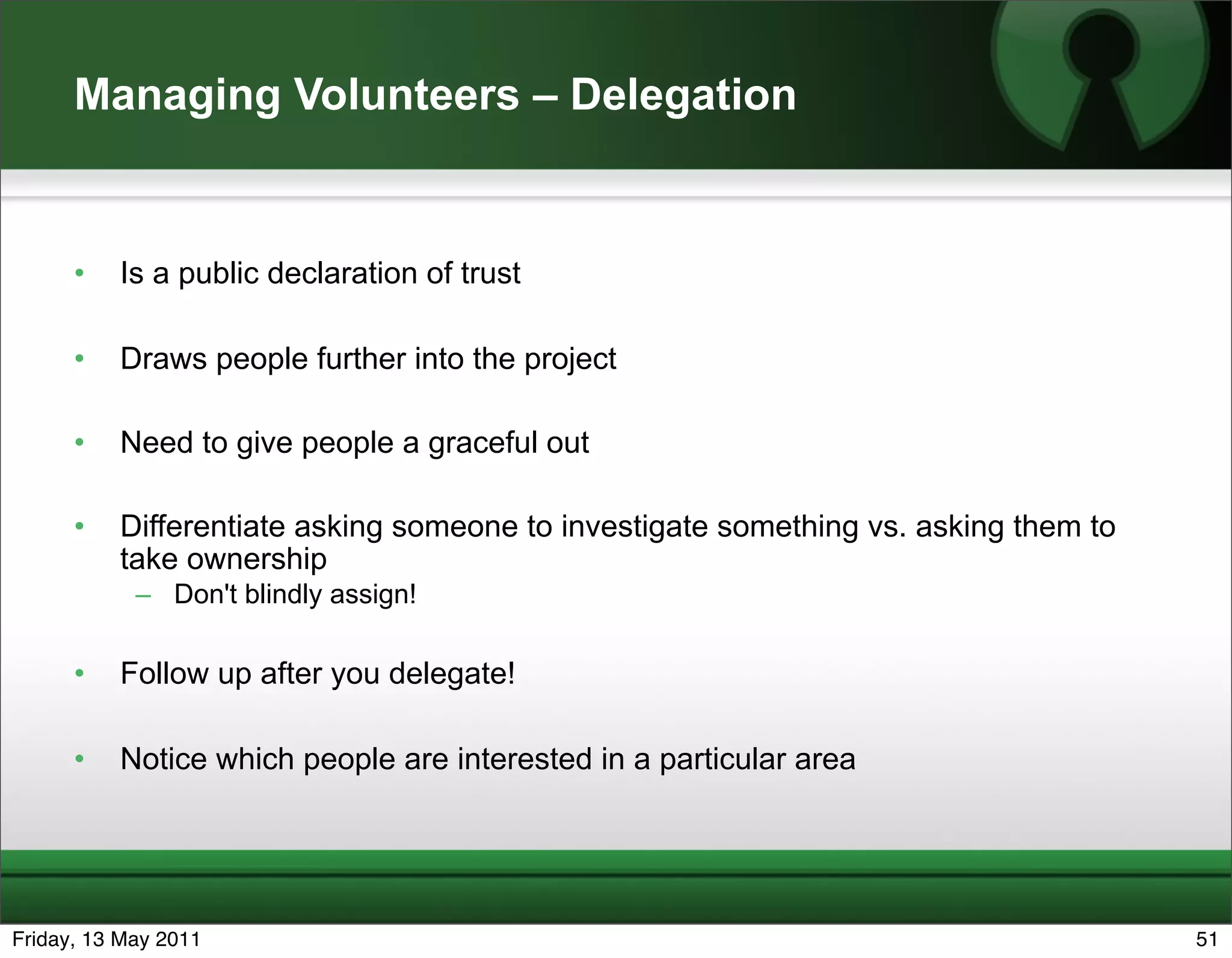 Managing Volunteers – Delegation


      •   Is a public declaration of trust

      •   Draws people further into the project

      •   Need to give people a graceful out

      •   Differentiate asking someone to investigate something vs. asking them to
          take ownership
            – Don't blindly assign!

      •   Follow up after you delegate!

      •   Notice which people are interested in a particular area




Friday, 13 May 2011                                                                  51
 