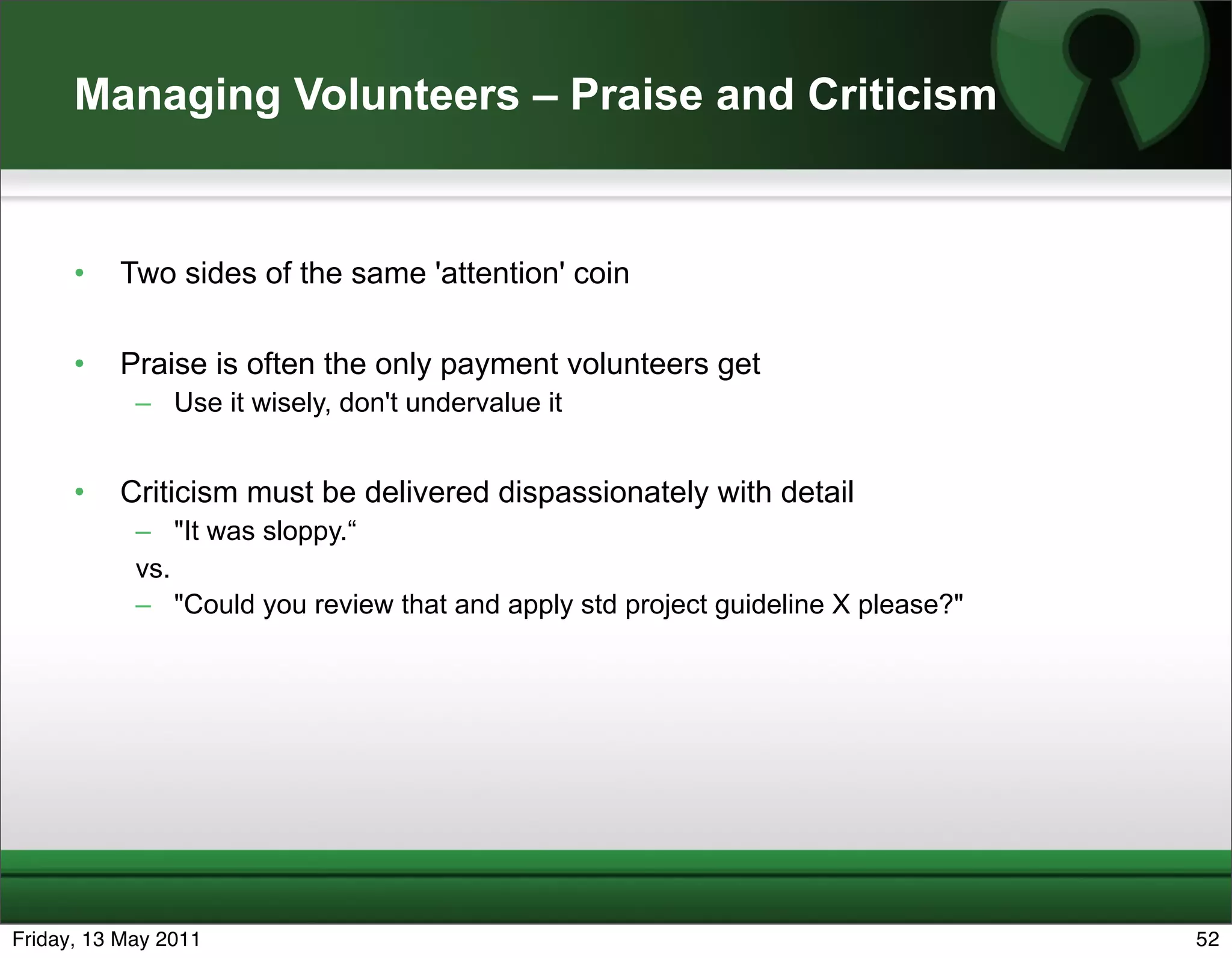 Managing Volunteers – Praise and Criticism


      •   Two sides of the same 'attention' coin

      •   Praise is often the only payment volunteers get
            – Use it wisely, don't undervalue it


      •   Criticism must be delivered dispassionately with detail
            – "It was sloppy.“
            vs.
            – "Could you review that and apply std project guideline X please?"




Friday, 13 May 2011                                                               52
 