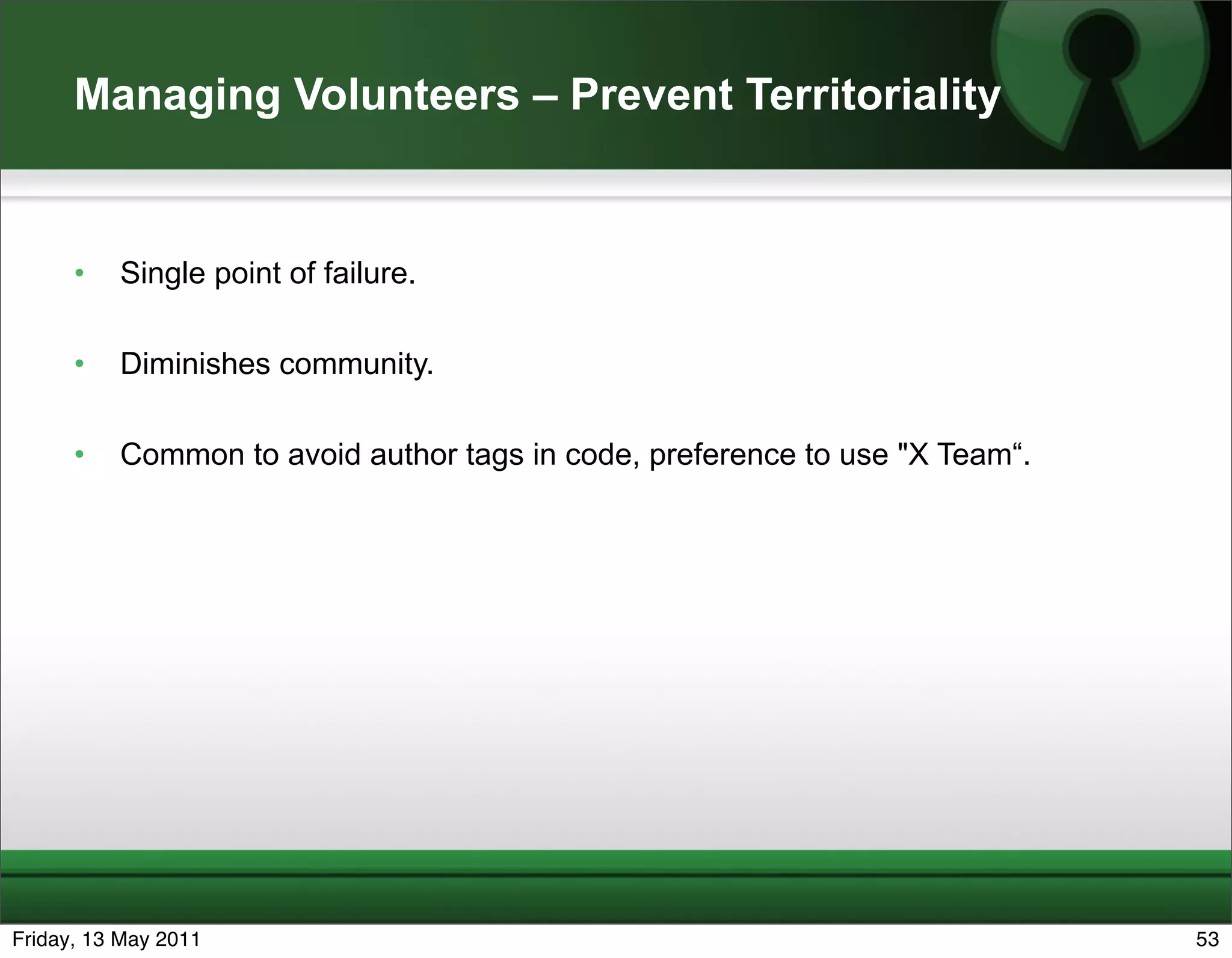 Managing Volunteers – Prevent Territoriality


      •   Single point of failure.

      •   Diminishes community.

      •   Common to avoid author tags in code, preference to use "X Team“.




Friday, 13 May 2011                                                          53
 
