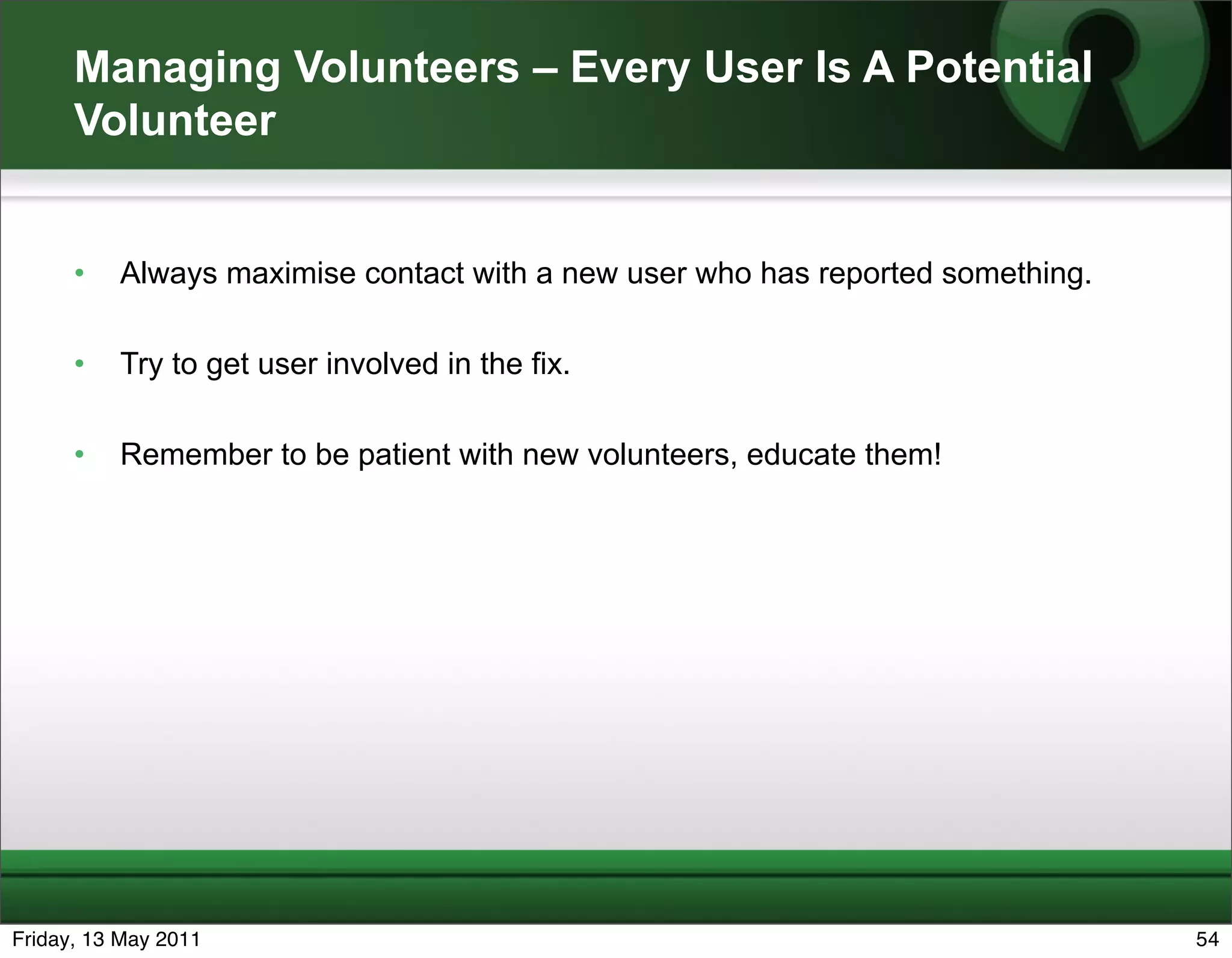Managing Volunteers – Every User Is A Potential
      Volunteer


      •   Always maximise contact with a new user who has reported something.

      •   Try to get user involved in the fix.

      •   Remember to be patient with new volunteers, educate them!




Friday, 13 May 2011                                                             54
 