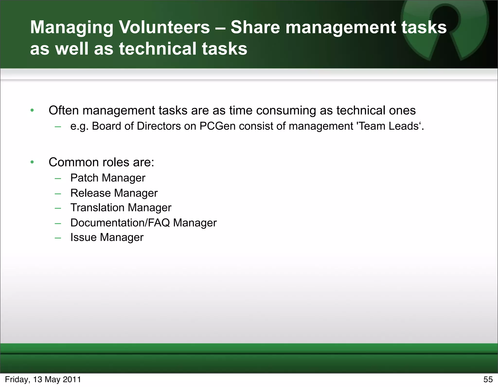 Managing Volunteers – Share management tasks
      as well as technical tasks


      •   Often management tasks are as time consuming as technical ones
            – e.g. Board of Directors on PCGen consist of management 'Team Leads‘.


      •   Common roles are:
            –   Patch Manager
            –   Release Manager
            –   Translation Manager
            –   Documentation/FAQ Manager
            –   Issue Manager




Friday, 13 May 2011                                                                  55
 