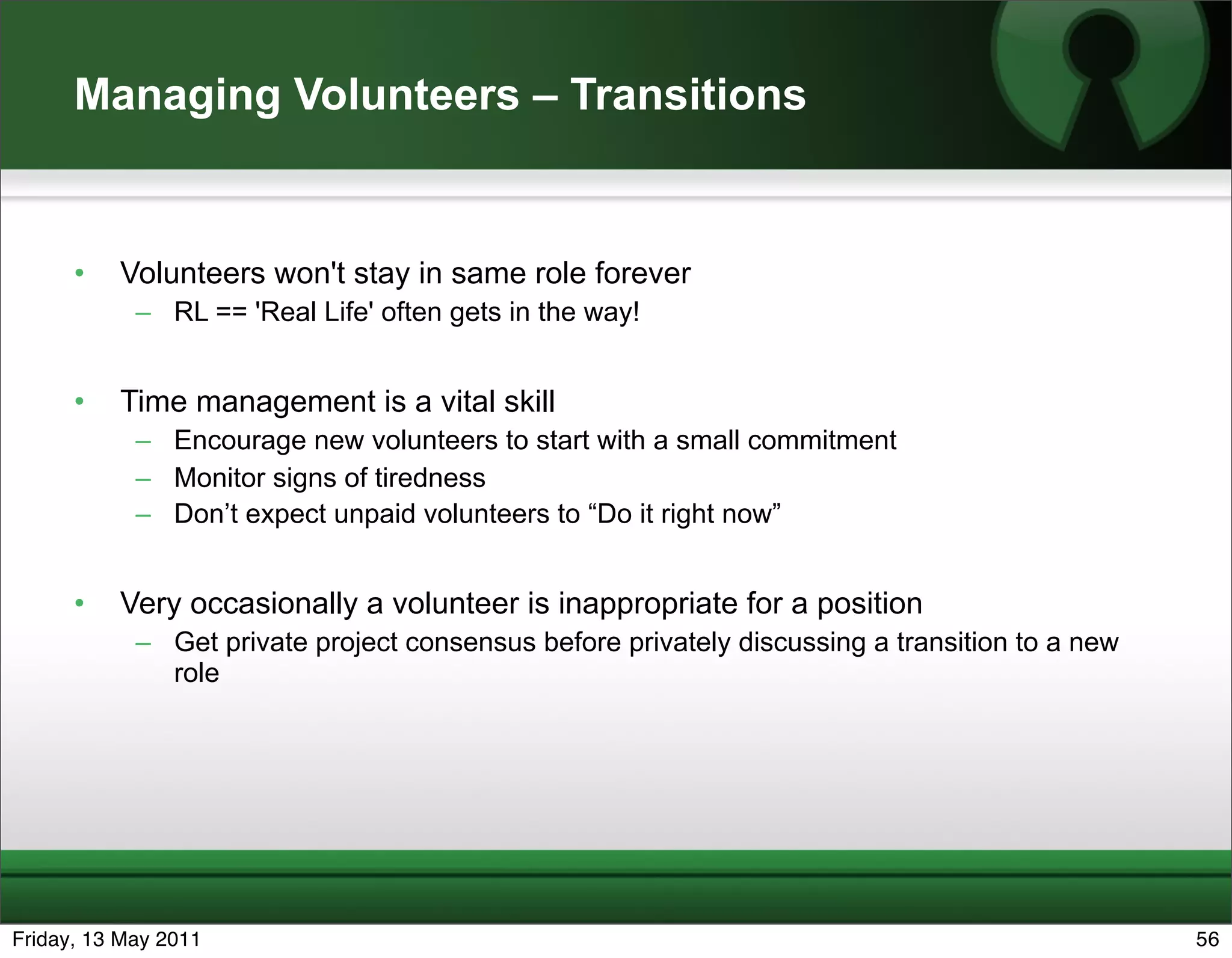 Managing Volunteers – Transitions


      •   Volunteers won't stay in same role forever
            – RL == 'Real Life' often gets in the way!


      •   Time management is a vital skill
            – Encourage new volunteers to start with a small commitment
            – Monitor signs of tiredness
            – Don’t expect unpaid volunteers to “Do it right now”


      •   Very occasionally a volunteer is inappropriate for a position
            – Get private project consensus before privately discussing a transition to a new
              role




Friday, 13 May 2011                                                                             56
 
